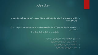 ‫چهارم‬ ‫سوال‬

‫کنیم‬ ‫بینی‬ ‫پیش‬ ‫باید‬ ‫را‬ ‫پاسخی‬ ‫مقدار‬ ‫چه‬ ،‫کننده‬ ‫بینی‬ ‫پیش‬ ‫مقادیر‬ ‫از‬ ‫ای‬ ‫مجموعه‬ ‫به‬ ‫توجه‬ ‫با‬
‫ما‬ ‫بینی‬ ‫پیش‬ ‫و‬
‫است‬ ‫دقیق‬ ‫چقدر‬
‫؟‬
•
‫پاسخ‬ ‫بینی‬ ‫پیش‬ ‫برای‬ ‫زیر‬ ‫رابطه‬ ‫از‬
Y
‫های‬ ‫کننده‬ ‫بینی‬ ‫پیش‬ ‫برای‬ ‫مقادیر‬ ‫مجموعه‬ ‫یک‬ ‫اساس‬ ‫بر‬
𝑋1
،
𝑋2
،
...
،
𝑋𝑝
‫میکنیم‬ ‫استفاده‬
.
𝑌 = 𝛽0 + 𝛽1𝑋1 + 𝛽2𝑋2 + … + 𝛽𝑝𝑋𝑝

‫دارد‬ ‫وجود‬ ‫بینی‬‫پیش‬ ‫این‬ ‫با‬ ‫مرتبط‬ ‫قطعیت‬ ‫عدم‬ ‫نوع‬ ‫سه‬
.
.I
‫برآورد‬ ‫در‬ ‫دقت‬ ‫عدم‬
‫ضرایب‬
(
‫پذیر‬ ‫کاهش‬ ‫خطای‬
)
.II
‫خطی‬ ‫مدل‬ ‫قطعیت‬ ‫عدم‬
(
‫پذیر‬ ‫کاهش‬ ‫خطای‬
)
.III
‫تصادفی‬ ‫خطای‬
(
‫کاهش‬ ‫غیرقابل‬ ‫خطای‬
)
 