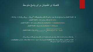 ‫متوسط‬ ‫پاسخ‬ ‫برای‬ ‫اطمینان‬ ‫ی‬ ‫فاصله‬

‫متوسط‬ ‫پاسخ‬ ‫برای‬ ‫اطمینان‬ ‫فاصله‬
𝜇𝑌
‫که‬ ‫زمانی‬ ،
‫کننده‬‫بینی‬‫پیش‬ ‫مقادیر‬
𝑋ℎ = (1,𝑋ℎ,1,𝑋ℎ,2, … ,𝑋ℎ,𝑝)𝑇
‫باشد‬
:
‫اطمینان‬ ‫فاصله‬ = ‫شده‬ ‫برآورد‬ ‫مقدار‬ ± ‫حاشیه‬
‫خطا‬
‫اطمینان‬ ‫فاصله‬ = ‫شده‬ ‫برآورد‬ ‫مقدار‬ ± (t_multiplier × standard error)
‫اطمینان‬ ‫فاصله‬ = 𝑦ℎ ± (t_multiplier × 𝑆𝐸(𝑦ℎ))
‫اطمینان‬ ‫فاصله‬ = 𝑦ℎ ± (𝑡𝛼
2
,𝑛− 𝑝+1 × 𝑀𝑆𝐸(𝑋ℎ
𝑇
(𝑋𝑇𝑋)−1𝑋ℎ))
•
𝑦ℎ
«
‫شده‬ ‫برازش‬ ‫مقدار‬
»
‫یا‬
«
‫شده‬ ‫بینی‬ ‫پیش‬ ‫مقدار‬
»
‫ی‬ ‫کننده‬ ‫بینی‬ ‫پیش‬ ‫مقادیر‬ ‫ازای‬ ‫به‬ ‫پاسخ‬
𝑋ℎ
‫باشد‬ ‫می‬
.
•
‫خطا‬ ‫مربعات‬ ‫میانگین‬ ‫از‬ ‫اطمینان‬ ‫ی‬ ‫فاصله‬
(
𝑀𝑆𝐸
)
‫آن‬ ‫مخرج‬ ‫که‬
𝑛 − 𝑝 + 1
‫است‬
، ‫میکند‬ ‫استفاده‬
‫بنابراین‬
t_multiplier
‫دارای‬
‫آزادی‬ ‫ی‬ ‫درجه‬
𝑛 − 𝑝 + 1
‫باشد‬ ‫می‬
.
 