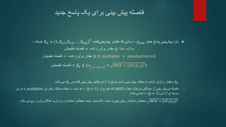 ‫جدید‬ ‫پاسخ‬ ‫یک‬ ‫برای‬ ‫بینی‬ ‫پیش‬ ‫فاصله‬

‫جدید‬ ‫پاسخ‬ ‫بینی‬‫پیش‬ ‫بازه‬
𝑦𝑛𝑒𝑤
،
‫کننده‬‫بینی‬‫پیش‬ ‫مقادیر‬ ‫که‬ ‫زمانی‬
𝑋ℎ = (1,𝑋ℎ,1,𝑋ℎ,2, … ,𝑋ℎ,𝑝)𝑇
‫هستند‬
:
‫اطمینان‬ ‫فاصله‬ = ‫شده‬ ‫برآورد‬ ‫مقدار‬ ± ‫خطا‬ ‫حاشیه‬
‫اطمینان‬ ‫فاصله‬ = ‫شده‬ ‫برآورد‬ ‫مقدار‬ ± (t_multiplier × standard error)
‫فاصله‬
‫اطمینان‬ = 𝑦ℎ ± (𝑡𝛼
2
,𝑛− 𝑝+1 × 𝑀𝑆𝐸 + [𝑆𝐸(𝑦ℎ)]2)
•
𝑦ℎ
«
‫شده‬ ‫برازش‬ ‫مقدار‬
»
‫یا‬
«
‫شده‬ ‫بینی‬ ‫پیش‬ ‫مقدار‬
»
‫ی‬ ‫کننده‬ ‫بینی‬ ‫پیش‬ ‫مقادیر‬ ‫ازای‬ ‫به‬ ‫پاسخ‬
𝑋ℎ
‫باشد‬ ‫می‬
.
•
‫ی‬ ‫فاصله‬
‫بینی‬ ‫پیش‬
‫خطا‬ ‫مربعات‬ ‫میانگین‬ ‫از‬
(
𝑀𝑆𝐸
)
‫آن‬ ‫مخرج‬ ‫که‬
𝑛 − 𝑝 + 1
‫میکند‬ ‫استفاده‬ ، ‫است‬
.
‫بنابراین‬
t_multiplier
‫دارای‬
‫آزادی‬ ‫ی‬ ‫درجه‬
𝑛 − 𝑝 + 1
‫باشد‬ ‫می‬
.
•
𝑀𝑆𝐸 + [𝑆𝐸(𝑦ℎ)]2
«
‫بینی‬ ‫پیش‬ ‫استاندارد‬ ‫خطای‬
»
، ‫است‬
‫شبیه‬ ‫بسیار‬ ‫که‬
«
‫برازش‬ ‫استاندارد‬ ‫خطای‬
»
‫برآورد‬ ‫هنگام‬
𝜇𝑌
‫باشد‬ ‫می‬
.
 