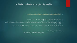 «
‫فاصله‬
‫پیش‬
‫بینی‬
»
𝑣𝑠
«
‫اطمینان‬ ‫ی‬ ‫فاصله‬
»

‫ارتباط‬
«
‫خطای‬
‫استاندارد‬
‫بینی‬‫پیش‬
»
‫با‬
«
‫خطای‬
‫استاندارد‬
‫برازش‬
»
:
•
‫تغییرپذیری‬
‫بستگی‬ ‫جزء‬ ‫دو‬ ‫به‬ ‫جدید‬ ‫پاسخ‬ ‫یک‬ ‫بینی‬ ‫پیش‬ ‫در‬
‫دارد‬
:

‫برآورد‬ ‫از‬ ‫ناشی‬ ‫تغییرات‬
𝜇𝑌
‫با‬ ‫را‬ ‫آن‬ ‫که‬
𝜎2
(𝑌ℎ)
‫میدهیم‬ ‫نشان‬
(
‫کمیت‬ ‫این‬
«
‫خطای‬
‫استاندارد‬
‫برازش‬
»
‫اطمینان‬ ‫فاصله‬ ‫فرمول‬ ‫در‬ ‫که‬ ‫است‬
‫می‬ ‫ظاهر‬
‫شود‬
.)

‫که‬ ‫تصادفی‬ ‫خطای‬ ‫از‬ ‫ناشی‬ ‫تغییرات‬
‫را‬ ‫آن‬
‫با‬
𝜎2
‫دهیم‬‫می‬ ‫نشان‬
(
‫خطای‬ ‫مربعات‬ ‫میانگین‬ ‫با‬
MSE
‫تخمین‬
‫شود‬ ‫می‬ ‫زده‬
.)
•
‫مولفه‬ ‫دو‬ ‫کردن‬ ‫اضافه‬ ‫با‬
‫تغییرات‬
:
𝜎2 + 𝜎2 𝑌ℎ = MSE + [𝑆𝐸(𝑦ℎ)]2
 