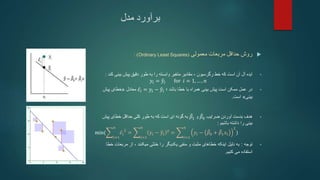 ‫مدل‬ ‫برآورد‬

‫معمولی‬ ‫مربعات‬ ‫حداقل‬ ‫روش‬
(
Ordinary Least Squares
: )
•
‫رگرسیون‬ ‫خط‬ ‫که‬ ‫است‬ ‫آن‬ ‫آل‬ ‫ایده‬
،
‫بینی‬ ‫پیش‬ ‫دقیق‬ ‫طور‬ ‫به‬ ‫را‬ ‫وابسته‬ ‫متغیر‬ ‫مقادیر‬
‫کند‬
:
𝑦𝑖 = 𝑦𝑖 for 𝑖 = 1, … , 𝑛
•
‫باشد‬ ‫خطا‬ ‫با‬ ‫همراه‬ ‫بینی‬ ‫پیش‬ ‫است‬ ‫ممکن‬ ‫عمل‬ ‫در‬
‫؛‬
𝜖𝑖 = 𝑦𝑖 − 𝑦𝑖
‫معادل‬
«
‫پیش‬ ‫خطای‬
‫بینی‬
»
‫است‬
.
•
‫آوردن‬ ‫بدست‬ ‫هدف‬
‫ضرایب‬
𝛽0
‫و‬
𝛽1
‫به‬
‫ای‬ ‫گونه‬
‫پیش‬ ‫خطای‬ ‫حداقل‬ ‫کلی‬ ‫طور‬ ‫به‬ ‫که‬ ‫است‬
‫باشیم‬ ‫داشته‬ ‫را‬ ‫بینی‬
:
min(
𝑖=1
𝑛
𝜖𝑖
2
=
𝑖=1
𝑛
𝑦𝑖 − 𝑦𝑖
2
=
𝑖=1
𝑛
𝑦𝑖 − 𝛽0 + 𝛽1𝑥𝑖
2
)
•
‫توجه‬
:
‫میکنند‬ ‫خنثی‬ ‫را‬ ‫یکدیگر‬ ‫منفی‬ ‫و‬ ‫مثبت‬ ‫خطاهای‬ ‫اینکه‬ ‫دلیل‬ ‫به‬
،
‫مربعات‬ ‫از‬
‫خطا‬
‫می‬ ‫استفاده‬
‫کنیم‬
.
 
