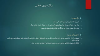 ‫خطی‬ ‫رگرسیون‬

‫رگرسیون‬
:
•
‫ابزاری‬
‫کمی‬ ‫مقادیر‬ ‫بینی‬ ‫پیش‬ ‫برای‬ ‫مفید‬
‫است‬
.
•
‫یک‬
‫دیگر‬ ‫متغیر‬ ‫چند‬ ‫یا‬ ‫یک‬ ‫روی‬ ‫از‬ ‫متغیر‬ ‫یک‬ ‫بینی‬‫پیش‬ ‫برای‬ ‫ست‬‫آماری‬ ‫مدل‬ ‫نوع‬
.
•
‫برای‬ ‫ساده‬ ‫بسیار‬ ‫روش‬ ‫یک‬
«
‫شده‬ ‫نظارت‬ ‫یادگیری‬
»
‫میشود‬ ‫محسوب‬
.

‫رگرسیون‬ ‫تحلیل‬
:
•
‫وابسته‬ ‫متغیر‬ ‫یک‬ ‫بین‬ ‫ی‬ ‫رابطه‬ ‫برآورد‬ ‫برای‬ ‫آماری‬ ‫فرایندهای‬ ‫از‬ ‫ای‬ ‫مجموعه‬
(
‫پاسخ‬
)
‫مستقل‬ ‫متغیر‬ ‫چند‬ ‫یا‬ ‫یک‬ ‫و‬
(
‫پیش‬
‫بینی‬
‫کننده‬
‫ها‬
)
‫باشد‬ ‫می‬
.
•
‫رگرسیونی‬ ‫تحلیل‬
‫تکنیکی‬
‫سازی‬‫مدل‬ ‫و‬ ‫بررسی‬ ‫برای‬ ‫آماری‬
‫است‬ ‫متغیرها‬ ‫بین‬ ‫ارتباط‬
.
 