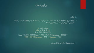 ‫مدل‬ ‫برآورد‬

‫مثال‬
:
•
𝛽0 = 7.03
‫و‬
𝛽1 = 0.0475
‫است‬ ‫آمده‬ ‫دست‬ ‫به‬
‫؛‬
‫کردن‬ ‫اضافه‬ ‫با‬ ‫صورت‬ ‫این‬ ‫در‬
1000
$
‫تبلیغات‬ ‫ی‬ ‫بودجه‬ ‫به‬
‫تلویزیونی‬
،
‫میکند؟‬ ‫تغییری‬ ‫چه‬ ‫محصول‬ ‫فروش‬ ‫میزان‬
𝑦𝑖 = 𝛽0 + 𝛽1𝑥𝑖
sale𝑖 = 𝛽0 + 𝛽1TV𝑖
𝑦𝑖 = 7.03 + 0.0475𝑥𝑖
𝑦𝑛𝑒𝑤 = 7.03 + 0.0475𝑥𝑛𝑒𝑤 = 7.03 + 0.0475 𝑥𝑝𝑟𝑒𝑣𝑖𝑜𝑢𝑠 + 1000 =
7.03 + 0.0475𝑥𝑝𝑟𝑒𝑣𝑖𝑜𝑢𝑠 + 47.5 = 𝑦𝑝𝑟𝑒𝑣𝑖𝑜𝑢𝑠 + 47.5

‫محصول‬ ‫فروش‬
47.5
‫یابد‬ ‫می‬ ‫افزایش‬ ‫واحد‬
.
 