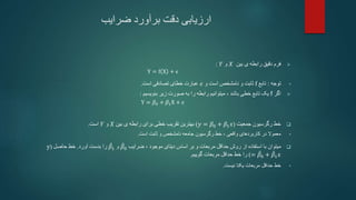 ‫ضرایب‬ ‫برآورد‬ ‫دقت‬ ‫ارزیابی‬

‫بین‬ ‫ی‬ ‫رابطه‬ ‫دقیق‬ ‫فرم‬
𝑋
‫و‬
𝑌
:
Y = f X + ϵ
•
‫توجه‬
:
‫تابع‬
f
‫و‬ ‫است‬ ‫نامشخص‬ ‫و‬ ‫ثابت‬
𝜖
‫است‬ ‫تصادفی‬ ‫خطای‬ ‫عبارت‬
.

‫اگر‬
f
‫باشد‬ ‫خطی‬ ‫تابع‬ ‫یک‬
،
‫بنویسیم‬ ‫زیر‬ ‫صورت‬ ‫به‬ ‫را‬ ‫رابطه‬ ‫میتوانیم‬
:
Y = 𝛽0 + 𝛽1X + 𝜖

‫جمعیت‬ ‫رگرسیون‬ ‫خط‬
(
𝑦 = 𝛽0 + 𝛽1𝑥
)
‫بین‬ ‫ی‬ ‫رابطه‬ ‫برای‬ ‫خطی‬ ‫تقریب‬ ‫بهترین‬
𝑋
‫و‬
𝑌
‫است‬
.
•
‫واقعی‬ ‫کاربردهای‬ ‫در‬ ‫معموال‬
،
‫است‬ ‫ثابت‬ ‫و‬ ‫نامشخص‬ ‫جامعه‬ ‫رگرسیون‬ ‫خط‬
.

‫میتوان‬
‫دیتای‬ ‫اساس‬ ‫بر‬ ‫و‬ ‫مربعات‬ ‫حداقل‬ ‫روش‬ ‫از‬ ‫استفاده‬ ‫با‬
‫موجود‬
،
‫ضرایب‬
𝛽0
‫و‬
𝛽1
‫را‬
‫آورد‬ ‫بدست‬
.
‫حاصل‬ ‫خط‬
(
y
= 𝛽0 + 𝛽1𝑥
)
‫گوییم‬ ‫مربعات‬ ‫حداقل‬ ‫خط‬ ‫را‬
.
•
‫خط‬
‫حداقل‬
‫نیست‬ ‫یکتا‬ ‫مربعات‬
.
 