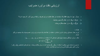 ‫ضرایب‬ ‫برآورد‬ ‫دقت‬ ‫ارزیابی‬

‫سوال‬
:
‫بین‬ ‫ی‬ ‫رابطه‬ ‫تعریف‬ ‫برای‬ ‫متفاوت‬ ‫خط‬ ‫دو‬ ‫دیتاست‬ ‫یک‬ ‫فقط‬ ‫وجود‬ ‫با‬ ‫چرا‬
𝑋
‫و‬
𝑌
‫دارد؟‬ ‫وجود‬
(a
y = β0 + β1x
:
‫رگرسیون‬ ‫خط‬
‫جمعیت‬
(b
y = β0 + β1x
:
‫حداقل‬ ‫خط‬
‫مربعات‬

‫جواب‬
:
•
‫این‬
‫خط‬ ‫دو‬
،
‫مصداق‬
‫بزرگ‬ ‫جمعیت‬ ‫یک‬ ‫خصوصیات‬ ‫برآورد‬ ‫برای‬ ‫نمونه‬ ‫یک‬ ‫اطالعات‬ ‫از‬ ‫استفاده‬ ‫استاندارد‬ ‫آماری‬ ‫رویکرد‬
‫تر‬
‫هستند‬
.
•
‫مثال‬
:
‫جمعیت‬ ‫میانگین‬ ‫برآورد‬
(
𝜇
)
‫تصادفی‬ ‫متغیر‬
Y
‫از‬ ‫استفاده‬ ‫با‬
n
‫ی‬ ‫مشاهده‬
𝑦𝑛 , … , 𝑦2 , 𝑦1
:
𝜇 = 𝑦 =
1
𝑛 𝑖=1
𝑛
𝑦𝑖

‫میکنیم‬ ‫سعی‬ ‫مشابه‬ ‫صورت‬ ‫به‬
‫از‬ ‫استفاده‬ ‫با‬
𝛽0
‫و‬
𝛽1
‫محاسبه‬
‫روش‬ ‫با‬ ‫شده‬
‫حداقل‬
‫مربعات‬
،
‫نامشخص‬ ‫پارامترهای‬
𝛽0
‫و‬
𝛽1
‫را‬
‫کنیم‬ ‫برآورد‬
.
‫یعنی‬
‫هستند‬ ‫قرمز‬ ‫خط‬ ‫برای‬ ‫برآوردی‬ ‫آبی‬ ‫خطوط‬
.
 