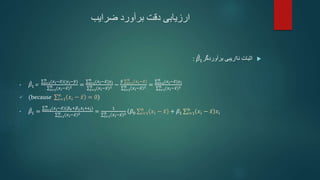‫ضرایب‬ ‫برآورد‬ ‫دقت‬ ‫ارزیابی‬

‫برآوردگر‬ ‫نااریبی‬ ‫اثبات‬
𝛽1
:
• 𝛽1= 𝑖=1
𝑛
(𝑥𝑖−𝑥)(𝑦𝑖−𝑦)
𝑖=1
𝑛
(𝑥𝑖−𝑥)2 = 𝑖=1
𝑛
(𝑥𝑖−𝑥)𝑦𝑖
𝑖=1
𝑛
(𝑥𝑖−𝑥)2 −
𝑦 𝑖=1
𝑛
𝑥𝑖−𝑥
𝑖=1
𝑛
𝑥𝑖−𝑥 2 = 𝑖=1
𝑛
(𝑥𝑖−𝑥)𝑦𝑖
𝑖=1
𝑛
(𝑥𝑖−𝑥)2
 (becaus𝑒 𝑖=1
𝑛
𝑥𝑖 − 𝑥 = 0)
• 𝛽1 = 𝑖=1
𝑛
(𝑥𝑖−𝑥)(𝛽0+𝛽1𝑥𝑖+𝜖𝑖)
𝑖=1
𝑛 (𝑥𝑖−𝑥)2 =
1
𝑖=1
𝑛 𝑥𝑖−𝑥 2
(𝛽0 𝑖=1
𝑛
𝑥𝑖 − 𝑥 + 𝛽1 𝑖=1
𝑛
𝑥𝑖 − 𝑥 𝑥𝑖
 