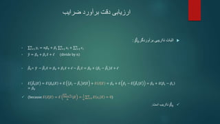 ‫ضرایب‬ ‫برآورد‬ ‫دقت‬ ‫ارزیابی‬

‫اثبات‬
‫برآوردگر‬ ‫نااریبی‬
𝛽0
:
• 𝑖=1
𝑛
𝑦𝑖 = 𝑛𝛽0 + 𝛽1 𝑖=1
𝑛
𝑥𝑖 + 𝑖=1
𝑛
𝜖𝑖
• 𝑦 = 𝛽0 + 𝛽1𝑥 + 𝜖 (divide by n)
• 𝛽0= 𝑦 − 𝛽1𝑥 = 𝛽0 + 𝛽1𝑥 + 𝜖 − 𝛽1𝑥 = 𝛽0 + (𝛽1 − 𝛽1)𝑥 + 𝜖
• 𝐸 𝛽0|𝑋 = 𝐸 𝛽0|𝑋 + 𝐸 𝛽1 − 𝛽1 𝑥|𝑋 + 𝐸 𝜖|𝑋 = 𝛽0 + 𝑥 𝛽1 − 𝐸 𝛽1|𝑋 = 𝛽0 + 𝑥 𝛽1 − 𝛽1
= 𝛽0
 (because 𝐸 𝜖|𝑋 = 𝐸 𝑖=1
𝑛
𝜖𝑖
𝑛
|𝑋 =
1
𝑛 𝑖=1
𝑛
𝐸 𝜖𝑖 𝑋 = 0)

𝛽0
‫است‬ ‫نااریب‬
.
 