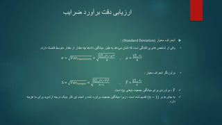 ‫ضرایب‬ ‫برآورد‬ ‫دقت‬ ‫ارزیابی‬

‫معیار‬ ‫انحراف‬
(
Standard Deviation
: )
•
‫دهد‬‫می‬ ‫نشان‬ ‫که‬ ‫است‬ ‫پراکندگی‬ ‫های‬ ‫شاخص‬ ‫از‬ ‫یکی‬
‫طور‬ ‫به‬
‫مقدار‬ ‫از‬ ‫مقدار‬ ‫چه‬ ‫ها‬‫داده‬ ‫میانگین‬
‫متوسط‬
‫دارند‬ ‫فاصله‬
.
𝜎 = 𝑉𝑎𝑟𝑃𝑜𝑝𝑢𝑙𝑎𝑡𝑖𝑜𝑛 = 𝑖=1
𝑁 (𝑌𝑖−𝜇)2
𝑁
, 𝜇 = 𝑖=1
𝑁
𝑌𝑖
𝑁
•
‫معیار‬ ‫انحراف‬ ‫برآوردگر‬
:
S = 𝑉𝑎𝑟𝑆𝑎𝑚𝑝𝑙𝑒 = 𝑖=1
𝑛 (𝑌𝑖−𝑌)2
𝑛−1
, 𝑌 = 𝑖=1
𝑛
𝑌𝑖
𝑛

𝑌
‫جمعیت‬ ‫میانگین‬ ‫برای‬ ‫برآوردی‬ ،
(
‫یعنی‬
𝜇
)
‫است‬
.

‫جای‬ ‫به‬
𝑛
‫بر‬
(𝑛 − 1)
‫تقسیم‬
، ‫است‬ ‫شده‬
‫زیرا‬
‫شده‬ ‫برآورد‬ ‫جمعیت‬ ‫میانگین‬
‫و‬
‫کار‬ ‫این‬ ‫انجام‬
«
‫آزادی‬ ‫درجه‬ ‫یک‬
»
‫هزینه‬ ‫ما‬ ‫برای‬
‫دارد‬
.
 