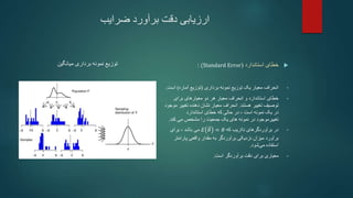 ‫ضرایب‬ ‫برآورد‬ ‫دقت‬ ‫ارزیابی‬
‫میانگین‬ ‫برداری‬ ‫نمونه‬ ‫توزیع‬ 
‫استاندارد‬ ‫خطای‬
(
(Standard Error
:
•
‫انحراف‬
‫نمونه‬ ‫توزیع‬ ‫یک‬ ‫معیار‬
‫برداری‬
(
‫آماره‬ ‫توزیع‬
)
‫اس‬
‫ت‬
.
•
‫خطای‬
‫انحراف‬ ‫و‬ ‫استاندارد‬
‫معیار‬
‫برای‬ ‫معیارهای‬ ‫دو‬ ‫هر‬
‫هستند‬ ‫تغییر‬ ‫توصیف‬
.
‫انحراف‬
‫معیار‬
‫تغیی‬ ‫دهنده‬ ‫نشان‬
‫موجود‬ ‫ر‬
‫استاندارد‬ ‫خطای‬ ‫که‬ ‫حالی‬ ‫در‬ ، ‫است‬ ‫نمونه‬ ‫یک‬ ‫در‬
‫جمعیت‬ ‫یک‬ ‫های‬ ‫نمونه‬ ‫در‬ ‫تغییرموجود‬
‫مشخص‬ ‫را‬
‫کند‬ ‫می‬
.
•
‫که‬ ‫نااریب‬ ‫برآوردگرهای‬ ‫در‬
𝐸 𝜃 = 𝜃
‫باشد‬ ‫می‬
،
‫برای‬
‫برآورد‬
‫پارامتر‬ ‫واقعی‬ ‫مقدار‬ ‫به‬ ‫برآوردگر‬ ‫نزدیکی‬ ‫میزان‬
‫شود‬‫می‬ ‫استفاده‬
.
•
‫است‬ ‫برآوردگر‬ ‫دقت‬ ‫برای‬ ‫معیاری‬
.
 
