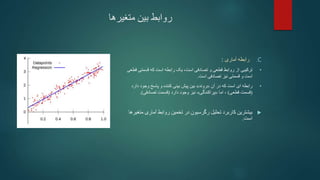 ‫متغیرها‬ ‫بین‬ ‫روابط‬
.C
‫آماری‬ ‫رابطه‬
:
•
‫یک‬ ،‫است‬ ‫تصادفی‬ ‫و‬ ‫قطعی‬ ‫روابط‬ ‫از‬ ‫ترکیبی‬
‫است‬ ‫رابطه‬
‫قسمتی‬ ‫که‬
‫قطعی‬
‫و‬ ‫است‬
‫قسمتی‬
‫تصادفی‬ ‫نیز‬
‫است‬
.
•
‫آن‬ ‫در‬ ‫که‬ ‫است‬ ‫ای‬ ‫رابطه‬
«
‫روند‬
»
‫دار‬ ‫وجود‬ ‫پاسخ‬ ‫و‬ ‫کننده‬ ‫بینی‬ ‫پیش‬ ‫بین‬
‫د‬
(
‫قطعی‬ ‫قسمت‬
)
‫اما‬ ،
«
‫پراکندگی‬
»
‫دارد‬ ‫وجود‬ ‫نیز‬
(
‫تصادفی‬ ‫قسمت‬
.)

‫م‬ ‫آماری‬ ‫روابط‬ ‫تخمین‬ ‫در‬ ‫رگرسیون‬ ‫تحلیل‬ ‫کاربرد‬ ‫بیشترین‬
‫تغیرها‬
‫است‬
.
 