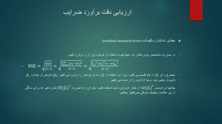 ‫ضرایب‬ ‫برآورد‬ ‫دقت‬ ‫ارزیابی‬

‫باقیمانده‬ ‫استاندارد‬ ‫خطای‬
(residual standard error)
:
•
‫مقدار‬ ‫بودن‬ ‫نامشخص‬ ‫صورت‬ ‫در‬
𝜎
،
‫کنیم‬ ‫برآورد‬ ‫را‬ ‫آن‬ ‫زیر‬ ‫فرمول‬ ‫از‬ ‫استفاده‬ ‫با‬ ‫میتوانیم‬
.
• RSE =
𝑅𝑆𝑆
𝑛−2
= 𝑖=1
𝑛
(𝑦𝑖−𝑦𝑖)2
𝑛−2
=
𝜖1
2
+𝜖2
2
+⋯+𝜖𝑛
2
𝑛−2
•
‫بر‬ ‫را‬ ‫مجموع‬
(𝑛 − 2)
‫تقسیم‬
‫می‬
‫کنیم‬
‫استفاده‬ ‫در‬ ‫زیرا‬ ،
‫از‬
𝑦𝑖
،
‫کنیم‬ ‫می‬ ‫برآورد‬ ‫را‬ ‫پارامتر‬ ‫دو‬ ‫ما‬
-
𝛽0
(
‫مبدا‬ ‫از‬ ‫عرض‬
)
‫و‬
𝛽1
(
‫شیب‬
)
-
‫یعنی‬
«
‫آزادی‬ ‫درجه‬ ‫دو‬
»
‫دهیم‬ ‫می‬ ‫دست‬ ‫از‬ ‫را‬
.
•
‫فرمول‬ ‫در‬ ‫چنانچه‬
𝑆𝐸 𝛽𝑖
2
‫مقدار‬ ‫از‬
𝜎
‫کنیم‬ ‫استفاده‬ ‫شده‬ ‫برآورد‬
،
‫صورت‬ ‫به‬ ‫را‬ ‫آن‬ ‫باید‬
𝑆𝐸 𝛽𝑖
2
‫دهیم‬ ‫نشان‬
.
‫سادگی‬ ‫برای‬ ‫اما‬
‫عالمت‬ ‫این‬ ‫از‬
«
hat
»
‫میکنیم‬ ‫صرفنظر‬ ‫اضافی‬
.
 