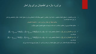 ‫پارامتر‬ ‫برای‬ ‫اطمینان‬ ‫ی‬ ‫بازه‬ ‫برآورد‬
•
‫بازه‬
‫اطمینان‬ ‫ی‬
‫مشخص‬ ‫اعتماد‬ ‫سطح‬ ‫با‬
،
‫دامنه‬
‫با‬ ‫که‬ ‫میکند‬ ‫تعیین‬ ‫را‬ ‫مقادیر‬ ‫از‬ ‫ای‬
‫اعتماد‬ ‫سطح‬ ‫با‬ ‫برابر‬ ‫احتمالی‬
،
‫نامش‬ ‫مقدار‬
‫خص‬
‫پارامتر‬
‫بود‬ ‫خواهد‬ ‫دامنه‬ ‫این‬ ‫در‬
.
‫اطمینان‬ ‫فاصله‬ = ‫مقدار‬
‫شده‬ ‫برآورد‬ ± ‫حاشیه‬
‫خطا‬
•
‫میگردد‬ ‫تعیین‬ ‫اطمینان‬ ‫سطح‬ ‫به‬ ‫توجه‬ ‫با‬ ‫که‬ ‫است‬ ‫استاندارد‬ ‫خطای‬ ‫از‬ ‫ضریبی‬ ‫خطا‬ ‫حاشیه‬
.

‫برای‬ ‫اطمینان‬ ‫ی‬ ‫بازه‬
𝛽1
:
‫مشخص‬ ‫احتمال‬ ‫با‬
(
1 − 𝛼
)
،
𝛽1
‫بازه‬ ‫در‬
[𝛽1 − 𝑡𝛼
2
, 𝑛−2
* SE(𝛽1) , 𝛽1+ 𝑡𝛼
2
, 𝑛−2
* SE(𝛽1)]
‫خواهد‬
‫بود‬
.

‫برای‬ ‫اطمینان‬ ‫ی‬ ‫بازه‬
𝛽0
:
‫مشخص‬ ‫احتمال‬ ‫با‬
(
1 − 𝛼
)
،
𝛽0
‫بازه‬ ‫در‬
[𝛽0 − 𝑡𝛼
2
, 𝑛−2
* SE(𝛽0) , 𝛽0+ 𝑡𝛼
2
, 𝑛−2
* SE(𝛽0)]
‫خواهد‬
‫بود‬
.
•
‫مقدار‬ ‫که‬ ‫باشید‬ ‫داشته‬ ‫توجه‬
t
‫آزادی‬ ‫ی‬ ‫درجه‬ ‫و‬ ‫اعتماد‬ ‫سطح‬ ‫اساس‬ ‫بر‬
،
‫توزیع‬ ‫جدول‬ ‫از‬
t
‫آید‬ ‫می‬ ‫دست‬ ‫به‬
.
 