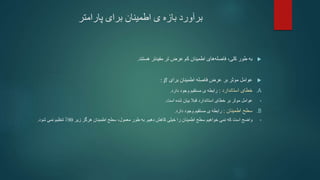 ‫پارامتر‬ ‫برای‬ ‫اطمینان‬ ‫ی‬ ‫بازه‬ ‫برآورد‬

‫کم‬ ‫اطمینان‬ ‫های‬‫فاصله‬ ،‫کلی‬ ‫طور‬ ‫به‬
‫تر‬ ‫عرض‬
‫هستند‬ ‫مفیدتر‬
.

‫عرض‬ ‫بر‬ ‫موثر‬ ‫عوامل‬
‫فاصله‬
‫برای‬ ‫اطمینان‬
𝛽
:
.A
‫استاندارد‬ ‫خطای‬
:
‫دارد‬ ‫وجود‬ ‫مستقیم‬ ‫ی‬ ‫رابطه‬
.
•
‫عوامل‬
‫شده‬ ‫بیان‬ ‫قبال‬ ‫استاندارد‬ ‫خطای‬ ‫بر‬ ‫موثر‬
‫است‬
.
.B
‫اطمینان‬ ‫سطح‬
:
‫دارد‬ ‫وجود‬ ‫مستقیم‬ ‫ی‬ ‫رابطه‬
.
•
‫واضح‬
‫که‬ ‫است‬
‫نمی‬
‫دهیم‬ ‫کاهش‬ ‫خیلی‬ ‫را‬ ‫اطمینان‬ ‫سطح‬ ‫خواهیم‬
.
‫زیر‬ ‫هرگز‬ ‫اطمینان‬ ‫سطح‬ ،‫معمول‬ ‫طور‬ ‫به‬
90
‫تنظیم‬ ٪
‫شود‬ ‫نمی‬
.
 