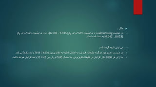 
‫مثال‬
:
•
‫دیتاست‬ ‫در‬
advertising
‫اطمینان‬ ‫ی‬ ‫بازه‬
95
%
‫برای‬
𝛽0
[6.130 , 7.935]
‫و‬
‫اطمینان‬ ‫ی‬ ‫بازه‬
95
%
‫برای‬
𝛽1
[0.042 , 0.053]
‫است‬ ‫آمده‬ ‫دست‬ ‫به‬
.
•
‫گرفت‬ ‫نتیجه‬ ‫توان‬ ‫می‬
‫که‬
:

‫در‬
،‫فروش‬ ،‫تبلیغات‬ ‫هرگونه‬ ‫وجود‬ ‫عدم‬ ‫صورت‬
‫احتمال‬ ‫به‬
95
%
‫مقداری‬ ‫به‬
‫بین‬
6130
‫تا‬
7935
‫کند‬ ‫می‬ ‫سقوط‬ ‫واحد‬
.

‫هر‬ ‫ازای‬ ‫به‬
1000
‫احتمال‬ ‫به‬ ،‫تلویزیونی‬ ‫تبلیغات‬ ‫در‬ ‫افزایش‬ ‫دالر‬
95
%
‫بین‬ ‫فروش‬
42
‫تا‬
53
‫واحد‬
‫داشت‬ ‫خواهد‬ ‫افزایش‬
.
 