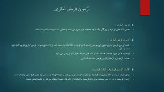 ‫آماری‬ ‫فرض‬ ‫آزمون‬

‫فرض‬
‫آماری‬
:
•
‫حدس‬
‫ی‬ ‫درباره‬ ‫ادعایی‬ ‫یا‬
‫ویژگی‬
‫بررسی‬ ‫مورد‬ ‫جمعیت‬ ‫چند‬ ‫یا‬ ‫یک‬
‫ممکن‬ ‫و‬ ‫است‬
‫باشد‬ ‫نادرست‬ ‫یا‬ ‫درست‬ ‫است‬
.

‫فرض‬ ‫آزمون‬
‫آماری‬
:
•
‫هدف‬
‫قابل‬ ‫تقریبا‬ ‫آماری‬ ‫فرض‬ ،‫نمونه‬ ‫های‬ ‫داده‬ ‫از‬ ‫آمده‬ ‫دست‬ ‫به‬ ‫اطالعات‬ ‫به‬ ‫توجه‬ ‫با‬ ‫که‬ ‫است‬ ‫موضوع‬ ‫این‬ ‫تعیین‬ ‫آماری‬ ‫فرض‬ ‫آزمون‬
‫تایید‬
‫خیر‬ ‫یا‬ ‫است‬
.
•
‫فرضیه‬
‫نمونه‬ ‫های‬ ‫داده‬ ‫با‬ ‫اما‬ ، ‫هستند‬ ‫جمعیت‬ ‫مورد‬ ‫در‬ ‫ها‬
‫بررسی‬ ‫آنها‬ ‫اعتبار‬
‫می‬
‫شود‬
.
•
‫هدف‬
‫آزمودن‬ ،
‫آن‬ ‫اثبات‬ ‫نه‬ ‫است‬ ‫فرض‬ ‫كردن‬ ‫آزمایش‬ ‫و‬
.

‫اثبات‬ ‫و‬ ‫فرضیه‬ ‫آزمون‬ ‫تفاوت‬
‫فرضیه‬
:
•
‫فرضیه‬ ‫یک‬ ‫بودن‬ ‫غلط‬ ‫یا‬ ‫درست‬ ‫اثبات‬ ‫برای‬
‫باید‬
‫شکی‬ ‫هیچ‬ ‫بدون‬ ‫آید‬ ‫می‬ ‫بدست‬ ‫که‬ ‫ای‬ ‫نتیجه‬ ‫و‬ ‫کنیم‬ ‫بررسی‬ ‫را‬ ‫جمعیت‬ ‫کل‬
‫است‬ ‫برقرار‬
.
•
‫نیست‬ ‫قطعی‬ ‫نتیجه‬ ‫و‬ ‫شود‬ ‫می‬ ‫استفاده‬ ‫نمونه‬ ‫های‬ ‫داده‬ ‫از‬ ‫استفاده‬ ‫با‬ ‫فرضیه‬ ‫یک‬ ‫بودن‬ ‫محتمل‬ ‫ارزیابی‬ ‫برای‬ ‫فرضیه‬ ‫آزمون‬
.
 