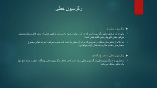 ‫خطی‬ ‫رگرسیون‬

‫خطی‬ ‫رگرسیون‬
:
•
‫آن‬ ‫در‬ ‫که‬ ‫است‬ ‫رگرسیون‬ ‫تحلیل‬ ‫های‬‫روش‬ ‫از‬ ‫یکی‬
‫متغیر‬ ،
‫مستق‬ ‫متغیرهای‬ ‫از‬ ‫خطی‬ ‫ترکیبی‬ ‫صورت‬ ‫به‬ ‫وابسته‬
‫بینی‬‫پیش‬ ‫ل‬
‫است‬ ‫خطی‬ ‫کننده‬ ‫بینی‬ ‫پیش‬ ‫تابع‬ ‫یعنی‬ ‫شود‬‫می‬
.
•
‫مجموع‬ ‫نهائی‬ ‫جواب‬ ‫شود؛‬‫می‬ ‫ضرب‬ ‫آمده‬ ‫دست‬ ‫به‬ ‫متغیر‬ ‫آن‬ ‫برای‬ ‫که‬ ‫ضریبی‬ ‫در‬ ‫مستقل‬ ‫متغیرهای‬ ‫از‬ ‫کدام‬ ‫هر‬
‫بود‬ ‫خواهد‬ ‫ثابت‬ ‫مقدار‬ ‫یک‬ ‫عالوه‬ ‫به‬ ‫ها‬‫ضرب‬‫حاصل‬
.

‫چندگانه‬ ‫و‬ ‫ساده‬ ‫خطی‬ ‫رگرسیون‬
:
•
،‫چندگانه‬ ‫خطی‬ ‫رگرسیون‬ ‫خالف‬ ‫بر‬ ‫که‬ ‫است‬ ‫ساده‬ ‫خطی‬ ‫رگرسیون‬ ،‫خطی‬ ‫رگرسیون‬ ‫نوع‬ ‫ترین‬‫ساده‬
‫وابست‬ ‫متغیر‬
‫تنها‬ ‫تابع‬ ‫ه‬
‫یک‬
‫مستقل‬ ‫متغیر‬
‫باشد‬ ‫می‬
.
 