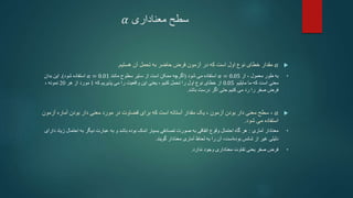 ‫معناداری‬ ‫سطح‬
𝛼

𝛼
‫مقدار‬
‫که‬ ‫است‬ ‫اول‬ ‫نوع‬ ‫خطای‬
‫در‬
‫آن‬ ‫تحمل‬ ‫به‬ ‫حاضر‬ ‫فرض‬ ‫آزمون‬
‫هستیم‬
.
•
‫از‬ ، ‫معمول‬ ‫طور‬ ‫به‬
𝛼 = 0.05
‫شود‬ ‫می‬ ‫استفاده‬
(
‫مانند‬ ‫سطوح‬ ‫سایر‬ ‫از‬ ‫است‬ ‫ممکن‬ ‫اگرچه‬
𝛼 = 0.01
‫شود‬ ‫استفاده‬
.)
‫بدان‬ ‫این‬
‫مایلیم‬ ‫ما‬ ‫که‬ ‫است‬ ‫معنی‬
0.05
‫که‬ ‫پذیریم‬ ‫می‬ ‫را‬ ‫واقعیت‬ ‫این‬ ‫یعنی‬ ، ‫کنیم‬ ‫تحمل‬ ‫را‬ ‫اول‬ ‫نوع‬ ‫خطای‬ ‫از‬
1
‫مورد‬
‫از‬
‫هر‬
20
، ‫نمونه‬
‫باشد‬ ‫درست‬ ‫اگر‬ ‫حتی‬ ‫کنیم‬ ‫می‬ ‫رد‬ ‫را‬ ‫صفر‬ ‫فرض‬
.

𝛼
،
‫آزمون‬ ‫بودن‬ ‫دار‬ ‫معنی‬ ‫سطح‬
،
‫یک‬
‫بودن‬ ‫دار‬ ‫معنی‬ ‫مورد‬ ‫در‬ ‫قضاوت‬ ‫برای‬ ‫که‬ ‫است‬ ‫آستانه‬ ‫مقدار‬
‫آماره‬
‫آزمون‬
‫شود‬ ‫می‬ ‫استفاده‬
.
•
‫آماری‬ ‫معنادار‬
:
‫زیا‬ ‫احتمال‬ ‫به‬ ‫دیگر‬ ‫عبارت‬ ‫به‬ ‫و‬ ‫باشد‬ ‫بوده‬ ‫اندک‬ ‫بسیار‬ ‫تصادفی‬ ‫صورت‬ ‫به‬ ‫اتفاقی‬ ‫وقوع‬ ‫احتمال‬ ‫گاه‬ ‫هر‬
‫دارای‬ ‫د‬
‫گویند‬ ‫معنادار‬ ‫آماری‬ ‫لحاظ‬ ‫به‬ ‫را‬ ‫آن‬ ،‫است‬‫بوده‬ ‫شانس‬ ‫از‬ ‫غیر‬ ‫دلیلی‬
.
•
‫ندارد‬ ‫وجود‬ ‫معناداری‬ ‫تفاوت‬ ‫یعنی‬ ‫صفر‬ ‫فرض‬
.
 