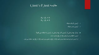 ‫مقایسه‬
F_test
‫با‬
t_test
𝐻0 ∶ 𝛽1 = 0
𝐻𝑎 ∶ 𝛽1 ≠ 0

‫آزمون‬
F
‫دنباله‬ ‫یک‬

‫آزمون‬
t
‫دنباله‬ ‫دو‬

‫سوال‬
:
‫چه‬
‫زمانی‬
‫آزمون‬ ‫از‬
F
‫و‬
‫از‬ ‫زمانی‬ ‫چه‬
‫آزمون‬
t
‫کنیم؟‬ ‫می‬ ‫استفاده‬
•
‫آزمون‬
F
‫فقط‬
‫آزمایش‬ ‫برای‬
(𝛽1 ≠ 0)
‫مناسب‬
‫است‬
.
•
‫از‬
‫آزمون‬
𝑡
‫برای‬
‫شیب‬ ‫بودن‬ ‫مثبت‬ ‫تست‬
(𝛽1 > 0)
‫شیب‬ ‫بودن‬ ‫منفی‬ ‫یا‬
(𝛽1 < 0)
‫شود‬ ‫می‬ ‫استفاده‬ ‫نیز‬
.
 