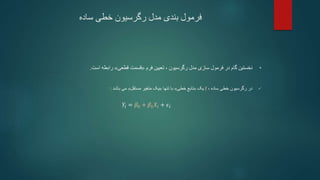 ‫ساده‬ ‫خطی‬ ‫رگرسیون‬ ‫مدل‬ ‫بندی‬ ‫فرمول‬
•
‫رگرسیون‬ ‫مدل‬ ‫سازی‬ ‫فرمول‬ ‫در‬ ‫گام‬ ‫نخستین‬
،
‫فرم‬ ‫تعیین‬
«
‫قطعی‬ ‫قسمت‬
»
‫است‬ ‫رابطه‬
.

‫ساده‬ ‫خطی‬ ‫رگرسیون‬ ‫در‬
،
f
‫یک‬
«
‫خطی‬ ‫تابع‬
»
‫تنها‬ ‫با‬
«
‫مستقل‬ ‫متغیر‬ ‫یک‬
»
‫باشد‬ ‫می‬
:
𝑌𝑖 = 𝛽0 + 𝛽1𝑋𝑖 + 𝜖𝑖
 