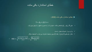 ‫خطای‬
‫مانده‬ ‫باقی‬ ‫استاندارد‬

‫خطای‬
‫مانده‬ ‫باقی‬ ‫استاندارد‬
(
RSE
)
:
Y = 𝛽0 + 𝛽1X + 𝜖
•
‫اگر‬ ‫حتی‬
𝛽0
‫و‬
𝛽1
‫نمیتوان‬ ، ‫باشند‬ ‫مشخص‬
Y
‫از‬ ‫دقیق‬ ‫صورت‬ ‫به‬ ‫را‬
X
‫کرد‬ ‫بینی‬ ‫پیش‬
.

‫انحراف‬ ‫از‬ ‫برآوردی‬
‫معیار‬
𝜖
‫است‬
.

‫رگرسیون‬ ‫خط‬ ‫از‬ ‫پاسخ‬ ‫که‬ ‫متوسطی‬ ‫مقدار‬
‫منحرف‬ ‫جمعیت‬
‫میکند‬ ‫توصیف‬ ‫را‬ ‫شود‬ ‫می‬
.
• RSE =
𝜖1
2
+𝜖2
2
+⋯+𝜖𝑛
2
𝑛−2
= 𝑖=1
𝑛 (𝑦𝑖−𝑦𝑖)2
𝑛−2
 