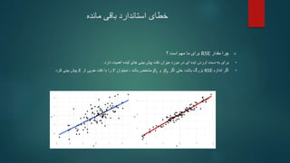 ‫خطای‬
‫مانده‬ ‫باقی‬ ‫استاندارد‬

‫مقدار‬ ‫چرا‬
RSE
‫؟‬ ‫است‬ ‫مهم‬ ‫ما‬ ‫برای‬
•
‫برای‬
‫پیش‬ ‫دقت‬ ‫میزان‬ ‫مورد‬ ‫در‬ ‫ای‬ ‫ایده‬ ‫آوردن‬ ‫دست‬ ‫به‬
‫اهمیت‬ ‫آینده‬ ‫های‬ ‫بینی‬
‫دارد‬
.
•
‫اندازه‬ ‫اگر‬
RSE
‫باشد‬ ‫بزرگ‬
،
‫حتی‬
‫اگر‬
𝛽0
‫و‬
𝛽1
‫نمیتوان‬ ، ‫باشد‬ ‫مشخص‬
𝑌
‫را‬
‫از‬ ‫خوبی‬ ‫دقت‬ ‫با‬
𝑋
‫کرد‬ ‫بینی‬ ‫پیش‬
.
 