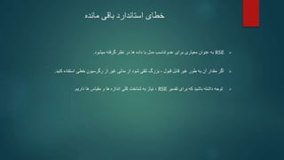 ‫خطای‬
‫مانده‬ ‫باقی‬ ‫استاندارد‬

RSE
‫میشود‬ ‫گرفته‬ ‫نظر‬ ‫در‬ ‫ها‬ ‫داده‬ ‫با‬ ‫مدل‬ ‫تناسب‬ ‫عدم‬ ‫برای‬ ‫معیاری‬ ‫عنوان‬ ‫به‬
.

‫شود‬ ‫تلقی‬ ‫بزرگ‬ ، ‫قبول‬ ‫قابل‬ ‫غیر‬ ‫طور‬ ‫به‬ ‫آن‬ ‫مقدار‬ ‫اگر‬
‫از‬
‫استفاده‬ ‫خطی‬ ‫رگرسیون‬ ‫از‬ ‫غیر‬ ‫مدلی‬
‫کنید‬
.

‫که‬ ‫باشید‬ ‫داشته‬ ‫توجه‬
‫برای‬
‫تفسیر‬
RSE
،
‫نیاز‬
‫ها‬ ‫مقیاس‬ ‫و‬ ‫ها‬ ‫اندازه‬ ‫کلی‬ ‫شناخت‬ ‫به‬
‫داریم‬
.
 