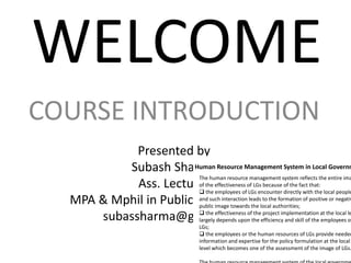 WELCOME
COURSE INTRODUCTION
Presented by
Subash Sharma
Ass. Lecturer
MPA & Mphil in Public Administration
subassharma@gmail.com
Human Resource Management System in Local Governm
The human resource management system reflects the entire ima
of the effectiveness of LGs because of the fact that:
 the employees of LGs encounter directly with the local people
and such interaction leads to the formation of positive or negativ
public image towards the local authorities;
 the effectiveness of the project implementation at the local le
largely depends upon the efficiency and skill of the employees of
LGs;
 the employees or the human resources of LGs provide needed
information and expertise for the policy formulation at the local
level which becomes one of the assessment of the image of LGs.
 