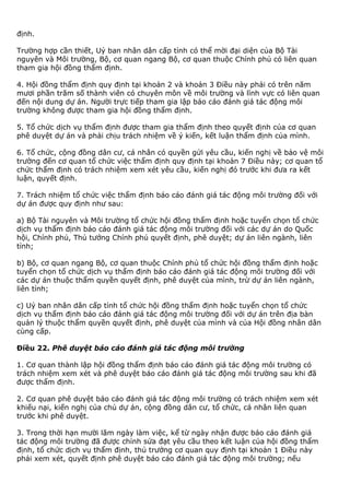 định.
Trường hợp cần thiết, Uỷ ban nhân dân cấp tỉnh có thể mời đại diện của Bộ Tài
nguyên và Môi trường, Bộ, cơ quan ngang Bộ, cơ quan thuộc Chính phủ có liên quan
tham gia hội đồng thẩm định.
4. Hội đồng thẩm định quy định tại khoản 2 và khoản 3 Điều này phải có trên năm
mươi phần trăm số thành viên có chuyên môn về môi trường và lĩnh vực có liên quan
đến nội dung dự án. Người trực tiếp tham gia lập báo cáo đánh giá tác động môi
trường không được tham gia hội đồng thẩm định.
5. Tổ chức dịch vụ thẩm định được tham gia thẩm định theo quyết định của cơ quan
phê duyệt dự án và phải chịu trách nhiệm về ý kiến, kết luận thẩm định của mình.
6. Tổ chức, cộng đồng dân cư, cá nhân có quyền gửi yêu cầu, kiến nghị về bảo vệ môi
trường đến cơ quan tổ chức việc thẩm định quy định tại khoản 7 Điều này; cơ quan tổ
chức thẩm định có trách nhiệm xem xét yêu cầu, kiến nghị đó trước khi đưa ra kết
luận, quyết định.
7. Trách nhiệm tổ chức việc thẩm định báo cáo đánh giá tác động môi trường đối với
dự án được quy định như sau:
a) Bộ Tài nguyên và Môi trường tổ chức hội đồng thẩm định hoặc tuyển chọn tổ chức
dịch vụ thẩm định báo cáo đánh giá tác động môi trường đối với các dự án do Quốc
hội, Chính phủ, Thủ tướng Chính phủ quyết định, phê duyệt; dự án liên ngành, liên
tỉnh;
b) Bộ, cơ quan ngang Bộ, cơ quan thuộc Chính phủ tổ chức hội đồng thẩm định hoặc
tuyển chọn tổ chức dịch vụ thẩm định báo cáo đánh giá tác động môi trường đối với
các dự án thuộc thẩm quyền quyết định, phê duyệt của mình, trừ dự án liên ngành,
liên tỉnh;
c) Uỷ ban nhân dân cấp tỉnh tổ chức hội đồng thẩm định hoặc tuyển chọn tổ chức
dịch vụ thẩm định báo cáo đánh giá tác động môi trường đối với dự án trên địa bàn
quản lý thuộc thẩm quyền quyết định, phê duyệt của mình và của Hội đồng nhân dân
cùng cấp.
Điều 22. Phê duyệt báo cáo đánh giá tác động môi trường
1. Cơ quan thành lập hội đồng thẩm định báo cáo đánh giá tác động môi trường có
trách nhiệm xem xét và phê duyệt báo cáo đánh giá tác động môi trường sau khi đã
được thẩm định.
2. Cơ quan phê duyệt báo cáo đánh giá tác động môi trường có trách nhiệm xem xét
khiếu nại, kiến nghị của chủ dự án, cộng đồng dân cư, tổ chức, cá nhân liên quan
trước khi phê duyệt.
3. Trong thời hạn mười lăm ngày làm việc, kể từ ngày nhận được báo cáo đánh giá
tác động môi trường đã được chỉnh sửa đạt yêu cầu theo kết luận của hội đồng thẩm
định, tổ chức dịch vụ thẩm định, thủ trưởng cơ quan quy định tại khoản 1 Điều này
phải xem xét, quyết định phê duyệt báo cáo đánh giá tác động môi trường; nếu
 