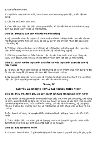 1. Địa điểm thực hiện.
2. Loại hình, quy mô sản xuất, kinh doanh, dịch vụ và nguyên liệu, nhiên liệu sử
dụng.
3. Các loại chất thải phát sinh.
4. Cam kết thực hiện các biện pháp giảm thiểu, xử lý chất thải và tuân thủ các quy
định của pháp luật về bảo vệ môi trường.
Điều 26. Đăng ký bản cam kết bảo vệ môi trường
1. Uỷ ban nhân dân cấp huyện có trách nhiệm tổ chức đăng ký bản cam kết bảo vệ
môi trường; trường hợp cần thiết, có thể ủy quyền cho Uỷ ban nhân dân cấp xã tổ
chức đăng ký.
2. Thời hạn chấp nhận bản cam kết bảo vệ môi trường là không quá năm ngày làm
việc, kể từ ngày nhận được bản cam kết bảo vệ môi trường hợp lệ.
3. Đối tượng quy định tại Điều 24 của Luật này chỉ được triển khai hoạt động sản
xuất, kinh doanh, dịch vụ sau khi đã đăng ký bản cam kết bảo vệ môi trường.
Điều 27. Trách nhiệm thực hiện và kiểm tra việc thực hiện cam kết bảo vệ
môi trường
1. Tổ chức, cá nhân cam kết bảo vệ môi trường có trách nhiệm thực hiện đúng và đầy
đủ các nội dung đã ghi trong bản cam kết bảo vệ môi trường.
2. Uỷ ban nhân dân cấp huyện, cấp xã chỉ đạo, tổ chức kiểm tra, thanh tra việc thực
hiện các nội dung đã ghi trong bản cam kết bảo vệ môi trường.
Chương IV
BẢO TỒN VÀ SỬ DỤNG HỢP LÝ TÀI NGUYÊN THIÊN NHIÊN
Điều 28. Điều tra, đánh giá, lập quy hoạch sử dụng tài nguyên thiên nhiên
1. Các nguồn tài nguyên thiên nhiên phải được điều tra, đánh giá trữ lượng, khả năng
tái sinh, giá trị kinh tế để làm căn cứ lập quy hoạch sử dụng và xác định mức độ giới
hạn cho phép khai thác, mức thuế môi trường, phí bảo vệ môi trường, ký quỹ phục
hồi môi trường, bồi thường thiệt hại về môi trường và biện pháp khác về bảo vệ môi
trường.
2. Quy hoạch sử dụng tài nguyên thiên nhiên phải gắn với quy hoạch bảo tồn thiên
nhiên.
3. Trách nhiệm điều tra, đánh giá và lập quy hoạch sử dụng tài nguyên thiên nhiên
được thực hiện theo quy định của pháp luật về tài nguyên.
Điều 29. Bảo tồn thiên nhiên
1. Khu vực, hệ sinh thái có giá trị đa dạng sinh học quan trọng đối với quốc gia, quốc
 