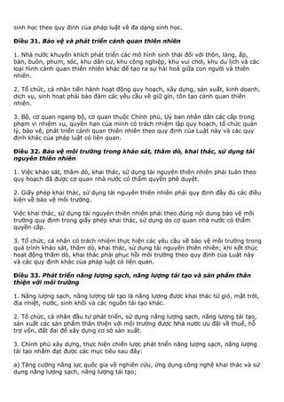 sinh học theo quy định của pháp luật về đa dạng sinh học.
Điều 31. Bảo vệ và phát triển cảnh quan thiên nhiên
1. Nhà nước khuyến khích phát triển các mô hình sinh thái đối với thôn, làng, ấp,
bản, buôn, phum, sóc, khu dân cư, khu công nghiệp, khu vui chơi, khu du lịch và các
loại hình cảnh quan thiên nhiên khác để tạo ra sự hài hoà giữa con người và thiên
nhiên.
2. Tổ chức, cá nhân tiến hành hoạt động quy hoạch, xây dựng, sản xuất, kinh doanh,
dịch vụ, sinh hoạt phải bảo đảm các yêu cầu về giữ gìn, tôn tạo cảnh quan thiên
nhiên.
3. Bộ, cơ quan ngang bộ, cơ quan thuộc Chính phủ, Uỷ ban nhân dân các cấp trong
phạm vi nhiệm vụ, quyền hạn của mình có trách nhiệm lập quy hoạch, tổ chức quản
lý, bảo vệ, phát triển cảnh quan thiên nhiên theo quy định của Luật này và các quy
định khác của pháp luật có liên quan.
Điều 32. Bảo vệ môi trường trong khảo sát, thăm dò, khai thác, sử dụng tài
nguyên thiên nhiên
1. Việc khảo sát, thăm dò, khai thác, sử dụng tài nguyên thiên nhiên phải tuân theo
quy hoạch đã được cơ quan nhà nước có thẩm quyền phê duyệt.
2. Giấy phép khai thác, sử dụng tài nguyên thiên nhiên phải quy định đầy đủ các điều
kiện về bảo vệ môi trường.
Việc khai thác, sử dụng tài nguyên thiên nhiên phải theo đúng nội dung bảo vệ môi
trường quy định trong giấy phép khai thác, sử dụng do cơ quan nhà nước có thẩm
quyền cấp.
3. Tổ chức, cá nhân có trách nhiệm thực hiện các yêu cầu về bảo vệ môi trường trong
quá trình khảo sát, thăm dò, khai thác, sử dụng tài nguyên thiên nhiên; khi kết thúc
hoạt động thăm dò, khai thác phải phục hồi môi trường theo quy định của Luật này
và các quy định khác của pháp luật có liên quan.
Điều 33. Phát triển năng lượng sạch, năng lượng tái tạo và sản phẩm thân
thiện với môi trường
1. Năng lượng sạch, năng lượng tái tạo là năng lượng được khai thác từ gió, mặt trời,
địa nhiệt, nước, sinh khối và các nguồn tái tạo khác.
2. Tổ chức, cá nhân đầu tư phát triển, sử dụng năng lượng sạch, năng lượng tái tạo,
sản xuất các sản phẩm thân thiện với môi trường được Nhà nước ưu đãi về thuế, hỗ
trợ vốn, đất đai để xây dựng cơ sở sản xuất.
3. Chính phủ xây dựng, thực hiện chiến lược phát triển năng lượng sạch, năng lượng
tái tạo nhằm đạt được các mục tiêu sau đây:
a) Tăng cường năng lực quốc gia về nghiên cứu, ứng dụng công nghệ khai thác và sử
dụng năng lượng sạch, năng lượng tái tạo;
 