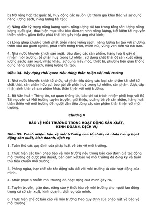 b) Mở rộng hợp tác quốc tế, huy động các nguồn lực tham gia khai thác và sử dụng
năng lượng sạch, năng lượng tái tạo;
c) Nâng dần tỷ trọng năng lượng sạch, năng lượng tái tạo trong tổng sản lượng năng
lượng quốc gia; thực hiện mục tiêu bảo đảm an ninh năng lượng, tiết kiệm tài nguyên
thiên nhiên, giảm thiểu phát thải khí gây hiệu ứng nhà kính;
d) Lồng ghép chương trình phát triển năng lượng sạch, năng lượng tái tạo với chương
trình xoá đói giảm nghèo, phát triển nông thôn, miền núi, vùng ven biển và hải đảo.
4. Nhà nước khuyến khích sản xuất, tiêu dùng các sản phẩm, hàng hoá ít gây ô
nhiễm môi trường, dễ phân huỷ trong tự nhiên; sử dụng chất thải để sản xuất năng
lượng sạch; sản xuất, nhập khẩu, sử dụng máy móc, thiết bị, phương tiện giao thông
dùng năng lượng sạch, năng lượng tái tạo.
Điều 34. Xây dựng thói quen tiêu dùng thân thiện với môi trường
1. Nhà nước khuyến khích tổ chức, cá nhân tiêu dùng các loại sản phẩm tái chế từ
chất thải, sản phẩm hữu cơ, bao gói dễ phân huỷ trong tự nhiên, sản phẩm được cấp
nhãn sinh thái và sản phẩm khác thân thiện với môi trường.
2. Bộ Văn hoá - Thông tin, cơ quan thông tin, báo chí có trách nhiệm phối hợp với Bộ
Tài nguyên và Môi trường tuyên truyền, giới thiệu, quảng bá về sản phẩm, hàng hoá
thân thiện với môi trường để người dân tiêu dùng các sản phẩm thân thiện với môi
trường.
Chương V
BẢO VỆ MÔI TRƯỜNG TRONG HOẠT ĐỘNG SẢN XUẤT,
KINH DOANH, DỊCH VỤ
Điều 35. Trách nhiệm bảo vệ môi tr?ường của tổ chức, cá nhân trong họat
động sản xuất, kinh doanh, dịch vụ
1. Tuân thủ các quy định của pháp luật về bảo vệ môi trường.
2. Thực hiện các biện pháp bảo vệ môi trường nêu trong báo cáo đánh giá tác động
môi trường đã được phê duyệt, bản cam kết bảo vệ môi trường đã đăng ký và tuân
thủ tiêu chuẩn môi trường.
3. Phòng ngừa, hạn chế các tác động xấu đối với môi trường từ các hoạt động của
mình.
4. Khắc phục ô nhiễm môi trường do hoạt động của mình gây ra.
5. Tuyên truyền, giáo dục, nâng cao ý thức bảo vệ môi trường cho người lao động
trong cơ sở sản xuất, kinh doanh, dịch vụ của mình.
6. Thực hiện chế độ báo cáo về môi trường theo quy định của pháp luật về bảo vệ
môi trường.
 