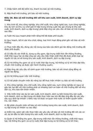 7. Chấp hành chế độ kiểm tra, thanh tra bảo vệ môi trường.
8. Nộp thuế môi trường, phí bảo vệ môi trường.
Điều 36. Bảo vệ môi trường đối với khu sản xuất, kinh doanh, dịch vụ tập
trung
1. Khu kinh tế, khu công nghiệp, khu chế xuất, khu công nghệ cao, cụm công nghiệp,
khu du lịch và khu vui chơi giải trí tập trung (trong Luật này gọi chung là khu sản
xuất, kinh doanh, dịch vụ tập trung) phải đáp ứng các yêu cầu về bảo vệ môi trường
sau đây:
a) Tuân thủ quy hoạch phát triển tổng thể đã được phê duyệt;
b) Quy hoạch, bố trí các khu chức năng, loại hình hoạt động phải gắn với bảo vệ môi
trường;
c) Thực hiện đầy đủ, đúng các nội dung của báo cáo đánh giá tác động môi trường đã
được phê duyệt;
d) Có đầy đủ các thiết bị, dụng cụ thu gom, tập trung chất thải rắn thông thường,
chất thải nguy hại và đáp ứng các yêu cầu tiếp nhận chất thải đã được phân loại tại
nguồn từ các cơ sở trong khu sản xuất, kinh doanh, dịch vụ tập trung;
đ) Có hệ thống thu gom và xử lý nước thải tập trung, hệ thống xử lý khí thải đạt tiêu
chuẩn môi trường và được vận hành thường xuyên;
e) Đáp ứng các yêu cầu về cảnh quan môi trường, bảo vệ sức khoẻ cộng đồng và
người lao động;
g) Có hệ thống quan trắc môi trường;
h) Có bộ phận chuyên môn đủ năng lực để thực hiện nhiệm vụ bảo vệ môi trường.
2. Khu công nghiệp, khu chế xuất, khu công nghệ cao, cụm công nghiệp có nguy cơ
gây tác hại đối với môi trường phải có khoảng cách an toàn về môi trường đối với khu
dân cư, khu bảo tồn thiên nhiên.
3. Việc triển khai các dự án sản xuất, kinh doanh, dịch vụ bên trong khu sản xuất,
kinh doanh, dịch vụ tập trung chỉ được thực hiện sau khi đã đáp ứng đầy đủ các yêu
cầu quy định tại khoản 1 Điều này và được cơ quan nhà nước có thẩm quyền kiểm
tra, xác nhận.
4. Bộ phận chuyên môn về bảo vệ môi trường trong khu sản xuất, kinh doanh, dịch
vụ tập trung có nhiệm vụ sau đây:
a) Kiểm tra, giám sát việc thực hiện các yêu cầu về bảo vệ môi trường đối với các cơ
sở, dự án đầu tư bên trong khu sản xuất, kinh doanh, dịch vụ tập trung;
b) Quản lý hệ thống thu gom, tập trung chất thải rắn thông thường, chất thải nguy
hại; hệ thống thu gom và xử lý nước thải tập trung và hệ thống xử lý khí thải;
 