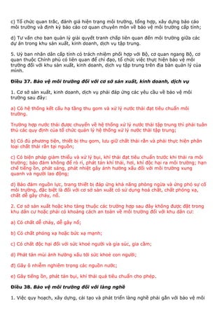 c) Tổ chức quan trắc, đánh giá hiện trạng môi trường, tổng hợp, xây dựng báo cáo
môi trường và định kỳ báo cáo cơ quan chuyên môn về bảo vệ môi trường cấp tỉnh;
d) Tư vấn cho ban quản lý giải quyết tranh chấp liên quan đến môi trường giữa các
dự án trong khu sản xuất, kinh doanh, dịch vụ tập trung.
5. Uỷ ban nhân dân cấp tỉnh có trách nhiệm phối hợp với Bộ, cơ quan ngang Bộ, cơ
quan thuộc Chính phủ có liên quan để chỉ đạo, tổ chức việc thực hiện bảo vệ môi
trường đối với khu sản xuất, kinh doanh, dịch vụ tập trung trên địa bàn quản lý của
mình.
Điều 37. Bảo vệ môi trường đối với cơ sở sản xuất, kinh doanh, dịch vụ
1. Cơ sở sản xuất, kinh doanh, dịch vụ phải đáp ứng các yêu cầu về bảo vệ môi
trường sau đây:
a) Có hệ thống kết cấu hạ tầng thu gom và xử lý nước thải đạt tiêu chuẩn môi
trường.
Trường hợp nước thải được chuyển về hệ thống xử lý nước thải tập trung thì phải tuân
thủ các quy định của tổ chức quản lý hệ thống xử lý nước thải tập trung;
b) Có đủ phương tiện, thiết bị thu gom, lưu giữ chất thải rắn và phải thực hiện phân
loại chất thải rắn tại nguồn;
c) Có biện pháp giảm thiểu và xử lý bụi, khí thải đạt tiêu chuẩn trước khi thải ra môi
trường; bảo đảm không để rò rỉ, phát tán khí thải, hơi, khí độc hại ra môi trường; hạn
chế tiếng ồn, phát sáng, phát nhiệt gây ảnh hưởng xấu đối với môi trường xung
quanh và người lao động;
d) Bảo đảm nguồn lực, trang thiết bị đáp ứng khả năng phòng ngừa và ứng phó sự cố
môi trường, đặc biệt là đối với cơ sở sản xuất có sử dụng hoá chất, chất phóng xạ,
chất dễ gây cháy, nổ.
2. Cơ sở sản xuất hoặc kho tàng thuộc các trường hợp sau đây không được đặt trong
khu dân cư hoặc phải có khoảng cách an toàn về môi trường đối với khu dân cư:
a) Có chất dễ cháy, dễ gây nổ;
b) Có chất phóng xạ hoặc bức xạ mạnh;
c) Có chất độc hại đối với sức khoẻ người và gia súc, gia cầm;
d) Phát tán mùi ảnh hưởng xấu tới sức khoẻ con người;
đ) Gây ô nhiễm nghiêm trọng các nguồn nước;
e) Gây tiếng ồn, phát tán bụi, khí thải quá tiêu chuẩn cho phép.
Điều 38. Bảo vệ môi trường đối với làng nghề
1. Việc quy hoạch, xây dựng, cải tạo và phát triển làng nghề phải gắn với bảo vệ môi
 