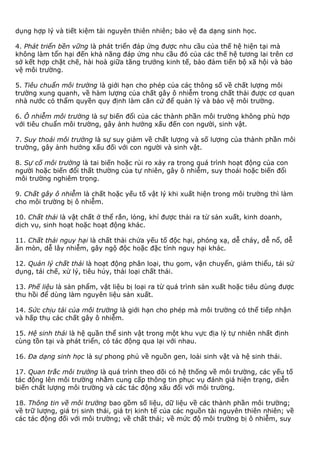 dụng hợp lý và tiết kiệm tài nguyên thiên nhiên; bảo vệ đa dạng sinh học.
4. Phát triển bền vững là phát triển đáp ứng được nhu cầu của thế hệ hiện tại mà
không làm tổn hại đến khả năng đáp ứng nhu cầu đó của các thế hệ tương lai trên cơ
sở kết hợp chặt chẽ, hài hoà giữa tăng trưởng kinh tế, bảo đảm tiến bộ xã hội và bảo
vệ môi trường.
5. Tiêu chuẩn môi trường là giới hạn cho phép của các thông số về chất lượng môi
trường xung quanh, về hàm lượng của chất gây ô nhiễm trong chất thải được cơ quan
nhà nước có thẩm quyền quy định làm căn cứ để quản lý và bảo vệ môi trường.
6. Ô nhiễm môi trường là sự biến đổi của các thành phần môi trường không phù hợp
với tiêu chuẩn môi trường, gây ảnh hưởng xấu đến con người, sinh vật.
7. Suy thoái môi trường là sự suy giảm về chất lượng và số lượng của thành phần môi
trường, gây ảnh hưởng xấu đối với con người và sinh vật.
8. Sự cố môi trường là tai biến hoặc rủi ro xảy ra trong quá trình hoạt động của con
người hoặc biến đổi thất thường của tự nhiên, gây ô nhiễm, suy thoái hoặc biến đổi
môi trường nghiêm trọng.
9. Chất gây ô nhiễm là chất hoặc yếu tố vật lý khi xuất hiện trong môi trường thì làm
cho môi trường bị ô nhiễm.
10. Chất thải là vật chất ở thể rắn, lỏng, khí được thải ra từ sản xuất, kinh doanh,
dịch vụ, sinh hoạt hoặc hoạt động khác.
11. Chất thải nguy hại là chất thải chứa yếu tố độc hại, phóng xạ, dễ cháy, dễ nổ, dễ
ăn mòn, dễ lây nhiễm, gây ngộ độc hoặc đặc tính nguy hại khác.
12. Quản lý chất thải là hoạt động phân loại, thu gom, vận chuyển, giảm thiểu, tái sử
dụng, tái chế, xử lý, tiêu hủy, thải loại chất thải.
13. Phế liệu là sản phẩm, vật liệu bị loại ra từ quá trình sản xuất hoặc tiêu dùng được
thu hồi để dùng làm nguyên liệu sản xuất.
14. Sức chịu tải của môi trường là giới hạn cho phép mà môi trường có thể tiếp nhận
và hấp thụ các chất gây ô nhiễm.
15. Hệ sinh thái là hệ quần thể sinh vật trong một khu vực địa lý tự nhiên nhất định
cùng tồn tại và phát triển, có tác động qua lại với nhau.
16. Đa dạng sinh học là sự phong phú về nguồn gen, loài sinh vật và hệ sinh thái.
17. Quan trắc môi trường là quá trình theo dõi có hệ thống về môi trường, các yếu tố
tác động lên môi trường nhằm cung cấp thông tin phục vụ đánh giá hiện trạng, diễn
biến chất lượng môi trường và các tác động xấu đối với môi trường.
18. Thông tin về môi trường bao gồm số liệu, dữ liệu về các thành phần môi trường;
về trữ lượng, giá trị sinh thái, giá trị kinh tế của các nguồn tài nguyên thiên nhiên; về
các tác động đối với môi trường; về chất thải; về mức độ môi trường bị ô nhiễm, suy
 