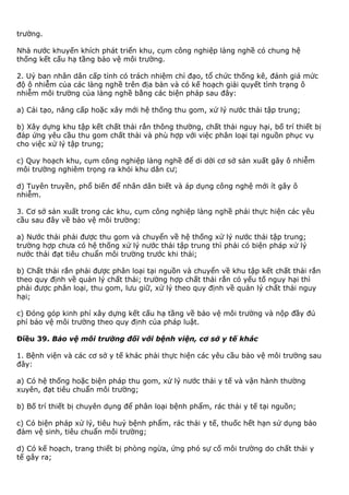 trường.
Nhà nước khuyến khích phát triển khu, cụm công nghiệp làng nghề có chung hệ
thống kết cấu hạ tầng bảo vệ môi trường.
2. Uỷ ban nhân dân cấp tỉnh có trách nhiệm chỉ đạo, tổ chức thống kê, đánh giá mức
độ ô nhiễm của các làng nghề trên địa bàn và có kế hoạch giải quyết tình trạng ô
nhiễm môi trường của làng nghề bằng các biện pháp sau đây:
a) Cải tạo, nâng cấp hoặc xây mới hệ thống thu gom, xử lý nước thải tập trung;
b) Xây dựng khu tập kết chất thải rắn thông thường, chất thải nguy hại, bố trí thiết bị
đáp ứng yêu cầu thu gom chất thải và phù hợp với việc phân loại tại nguồn phục vụ
cho việc xử lý tập trung;
c) Quy hoạch khu, cụm công nghiệp làng nghề để di dời cơ sở sản xuất gây ô nhiễm
môi trường nghiêm trọng ra khỏi khu dân cư;
d) Tuyên truyền, phổ biến để nhân dân biết và áp dụng công nghệ mới ít gây ô
nhiễm.
3. Cơ sở sản xuất trong các khu, cụm công nghiệp làng nghề phải thực hiện các yêu
cầu sau đây về bảo vệ môi trường:
a) Nước thải phải được thu gom và chuyển về hệ thống xử lý nước thải tập trung;
trường hợp chưa có hệ thống xử lý nước thải tập trung thì phải có biện pháp xử lý
nước thải đạt tiêu chuẩn môi trường trước khi thải;
b) Chất thải rắn phải được phân loại tại nguồn và chuyển về khu tập kết chất thải rắn
theo quy định về quản lý chất thải; trường hợp chất thải rắn có yếu tố nguy hại thì
phải được phân loại, thu gom, lưu giữ, xử lý theo quy định về quản lý chất thải nguy
hại;
c) Đóng góp kinh phí xây dựng kết cấu hạ tầng về bảo vệ môi trường và nộp đầy đủ
phí bảo vệ môi trường theo quy định của pháp luật.
Điều 39. Bảo vệ môi trường đối với bệnh viện, cơ sở y tế khác
1. Bệnh viện và các cơ sở y tế khác phải thực hiện các yêu cầu bảo vệ môi trường sau
đây:
a) Có hệ thống hoặc biện pháp thu gom, xử lý nước thải y tế và vận hành thường
xuyên, đạt tiêu chuẩn môi trường;
b) Bố trí thiết bị chuyên dụng để phân loại bệnh phẩm, rác thải y tế tại nguồn;
c) Có biện pháp xử lý, tiêu huỷ bệnh phẩm, rác thải y tế, thuốc hết hạn sử dụng bảo
đảm vệ sinh, tiêu chuẩn môi trường;
d) Có kế hoạch, trang thiết bị phòng ngừa, ứng phó sự cố môi trường do chất thải y
tế gây ra;
 