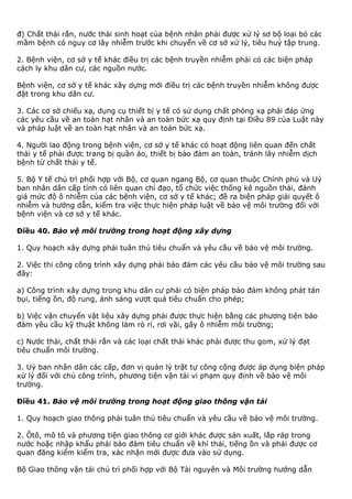 đ) Chất thải rắn, nước thải sinh hoạt của bệnh nhân phải được xử lý sơ bộ loại bỏ các
mầm bệnh có nguy cơ lây nhiễm trước khi chuyển về cơ sở xử lý, tiêu huỷ tập trung.
2. Bệnh viện, cơ sở y tế khác điều trị các bệnh truyền nhiễm phải có các biện pháp
cách ly khu dân cư, các nguồn nước.
Bệnh viện, cơ sở y tế khác xây dựng mới điều trị các bệnh truyền nhiễm không được
đặt trong khu dân cư.
3. Các cơ sở chiếu xạ, dụng cụ thiết bị y tế có sử dụng chất phóng xạ phải đáp ứng
các yêu cầu về an toàn hạt nhân và an toàn bức xạ quy định tại Điều 89 của Luật này
và pháp luật về an toàn hạt nhân và an toàn bức xạ.
4. Người lao động trong bệnh viện, cơ sở y tế khác có hoạt động liên quan đến chất
thải y tế phải được trang bị quần áo, thiết bị bảo đảm an toàn, tránh lây nhiễm dịch
bệnh từ chất thải y tế.
5. Bộ Y tế chủ trì phối hợp với Bộ, cơ quan ngang Bộ, cơ quan thuộc Chính phủ và Uỷ
ban nhân dân cấp tỉnh có liên quan chỉ đạo, tổ chức việc thống kê nguồn thải, đánh
giá mức độ ô nhiễm của các bệnh viện, cơ sở y tế khác; đề ra biện pháp giải quyết ô
nhiễm và hướng dẫn, kiểm tra việc thực hiện pháp luật về bảo vệ môi trường đối với
bệnh viện và cơ sở y tế khác.
Điều 40. Bảo vệ môi trường trong hoạt động xây dựng
1. Quy hoạch xây dựng phải tuân thủ tiêu chuẩn và yêu cầu về bảo vệ môi trường.
2. Việc thi công công trình xây dựng phải bảo đảm các yêu cầu bảo vệ môi trường sau
đây:
a) Công trình xây dựng trong khu dân cư phải có biện pháp bảo đảm không phát tán
bụi, tiếng ồn, độ rung, ánh sáng vượt quá tiêu chuẩn cho phép;
b) Việc vận chuyển vật liệu xây dựng phải được thực hiện bằng các phương tiện bảo
đảm yêu cầu kỹ thuật không làm rò rỉ, rơi vãi, gây ô nhiễm môi trường;
c) Nước thải, chất thải rắn và các loại chất thải khác phải được thu gom, xử lý đạt
tiêu chuẩn môi trường.
3. Uỷ ban nhân dân các cấp, đơn vị quản lý trật tự công cộng được áp dụng biện pháp
xử lý đối với chủ công trình, phương tiện vận tải vi phạm quy định về bảo vệ môi
trường.
Điều 41. Bảo vệ môi trường trong hoạt động giao thông vận tải
1. Quy hoạch giao thông phải tuân thủ tiêu chuẩn và yêu cầu về bảo vệ môi trường.
2. Ôtô, mô tô và phương tiện giao thông cơ giới khác được sản xuất, lắp ráp trong
nước hoặc nhập khẩu phải bảo đảm tiêu chuẩn về khí thải, tiếng ồn và phải được cơ
quan đăng kiểm kiểm tra, xác nhận mới được đưa vào sử dụng.
Bộ Giao thông vận tải chủ trì phối hợp với Bộ Tài nguyên và Môi trường hướng dẫn
 