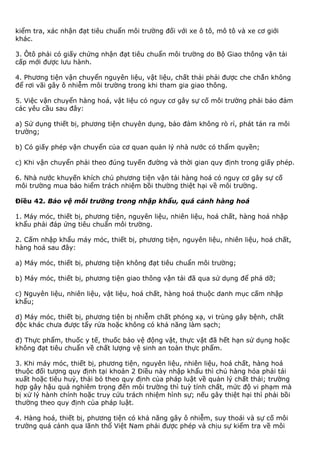 kiểm tra, xác nhận đạt tiêu chuẩn môi trường đối với xe ô tô, mô tô và xe cơ giới
khác.
3. Ôtô phải có giấy chứng nhận đạt tiêu chuẩn môi trường do Bộ Giao thông vận tải
cấp mới được lưu hành.
4. Phương tiện vận chuyển nguyên liệu, vật liệu, chất thải phải được che chắn không
để rơi vãi gây ô nhiễm môi trường trong khi tham gia giao thông.
5. Việc vận chuyển hàng hoá, vật liệu có nguy cơ gây sự cố môi trường phải bảo đảm
các yêu cầu sau đây:
a) Sử dụng thiết bị, phương tiện chuyên dụng, bảo đảm không rò rỉ, phát tán ra môi
trường;
b) Có giấy phép vận chuyển của cơ quan quản lý nhà nước có thẩm quyền;
c) Khi vận chuyển phải theo đúng tuyến đường và thời gian quy định trong giấy phép.
6. Nhà nước khuyến khích chủ phương tiện vận tải hàng hoá có nguy cơ gây sự cố
môi trường mua bảo hiểm trách nhiệm bồi thường thiệt hại về môi trường.
Điều 42. Bảo vệ môi trường trong nhập khẩu, quá cảnh hàng hoá
1. Máy móc, thiết bị, phương tiện, nguyên liệu, nhiên liệu, hoá chất, hàng hoá nhập
khẩu phải đáp ứng tiêu chuẩn môi trường.
2. Cấm nhập khẩu máy móc, thiết bị, phương tiện, nguyên liệu, nhiên liệu, hoá chất,
hàng hoá sau đây:
a) Máy móc, thiết bị, phương tiện không đạt tiêu chuẩn môi trường;
b) Máy móc, thiết bị, phương tiện giao thông vận tải đã qua sử dụng để phá dỡ;
c) Nguyên liệu, nhiên liệu, vật liệu, hoá chất, hàng hoá thuộc danh mục cấm nhập
khẩu;
d) Máy móc, thiết bị, phương tiện bị nhiễm chất phóng xạ, vi trùng gây bệnh, chất
độc khác chưa được tẩy rửa hoặc không có khả năng làm sạch;
đ) Thực phẩm, thuốc y tế, thuốc bảo vệ động vật, thực vật đã hết hạn sử dụng hoặc
không đạt tiêu chuẩn về chất lượng vệ sinh an toàn thực phẩm.
3. Khi máy móc, thiết bị, phương tiện, nguyên liệu, nhiên liệu, hoá chất, hàng hoá
thuộc đối tượng quy định tại khoản 2 Điều này nhập khẩu thì chủ hàng hóa phải tái
xuất hoặc tiêu huỷ, thải bỏ theo quy định của pháp luật về quản lý chất thải; trường
hợp gây hậu quả nghiêm trọng đến môi trường thì tuỳ tính chất, mức độ vi phạm mà
bị xử lý hành chính hoặc truy cứu trách nhiệm hình sự; nếu gây thiệt hại thì phải bồi
thường theo quy định của pháp luật.
4. Hàng hoá, thiết bị, phương tiện có khả năng gây ô nhiễm, suy thoái và sự cố môi
trường quá cảnh qua lãnh thổ Việt Nam phải được phép và chịu sự kiểm tra về môi
 
