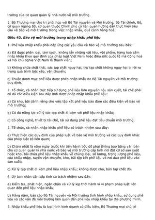 trường của cơ quan quản lý nhà nước về môi trường.
5. Bộ Thương mại chủ trì phối hợp với Bộ Tài nguyên và Môi trường, Bộ Tài chính, Bộ,
cơ quan ngang Bộ, cơ quan thuộc Chính phủ có liên quan hướng dẫn thực hiện yêu
cầu về bảo vệ môi trường trong việc nhập khẩu, quá cảnh hàng hoá.
Điều 43. Bảo vệ môi trường trong nhập khẩu phế liệu
1. Phế liệu nhập khẩu phải đáp ứng các yêu cầu về bảo vệ môi trường sau đây:
a) Đã được phân loại, làm sạch, không lẫn những vật liệu, vật phẩm, hàng hoá cấm
nhập khẩu theo quy định của pháp luật Việt Nam hoặc điều ước quốc tế mà Cộng hoà
xã hội chủ nghĩa Việt Nam là thành viên;
b) Không chứa chất thải, các tạp chất nguy hại, trừ tạp chất không nguy hại bị rời ra
trong quá trình bốc xếp, vận chuyển;
c) Thuộc danh mục phế liệu được phép nhập khẩu do Bộ Tài nguyên và Môi trường
quy định.
2. Tổ chức, cá nhân trực tiếp sử dụng phế liệu làm nguyên liệu sản xuất, tái chế phải
có đủ các điều kiện sau đây mới được phép nhập khẩu phế liệu:
a) Có kho, bãi dành riêng cho việc tập kết phế liệu bảo đảm các điều kiện về bảo vệ
môi trường;
b) Có đủ năng lực xử lý các tạp chất đi kèm với phế liệu nhập khẩu;
c) Có công nghệ, thiết bị tái chế, tái sử dụng phế liệu đạt tiêu chuẩn môi trường.
3. Tổ chức, cá nhân nhập khẩu phế liệu có trách nhiệm sau đây:
a) Thực hiện các quy định của pháp luật về bảo vệ môi trường và các quy định khác
của pháp luật có liên quan;
b) Chậm nhất là năm ngày trước khi tiến hành bốc dỡ phải thông báo bằng văn bản
cho cơ quan quản lý nhà nước về bảo vệ môi trường cấp tỉnh nơi đặt cơ sở sản xuất
hoặc kho, bãi chứa phế liệu nhập khẩu về chủng loại, số lượng, trọng lượng phế liệu,
cửa khẩu nhập, tuyến vận chuyển, kho, bãi tập kết phế liệu và nơi đưa phế liệu vào
sản xuất;
c) Xử lý tạp chất đi kèm phế liệu nhập khẩu; không được cho, bán tạp chất đó.
4. Uỷ ban nhân dân cấp tỉnh có trách nhiệm sau đây:
a) Kiểm tra, phát hiện, ngăn chặn và xử lý kịp thời hành vi vi phạm pháp luật liên
quan đến phế liệu nhập khẩu;
b) Hằng năm, báo cáo Bộ Tài nguyên và Môi trường tình hình nhập khẩu, sử dụng phế
liệu và các vấn đề môi trường liên quan đến phế liệu nhập khẩu tại địa phương mình.
5. Nhập khẩu phế liệu là loại hình kinh doanh có điều kiện. Bộ Thương mại chủ trì
 
