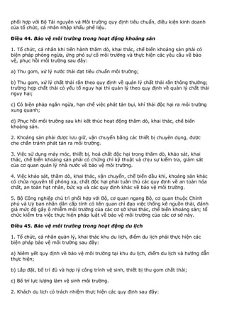 phối hợp với Bộ Tài nguyên và Môi trường quy định tiêu chuẩn, điều kiện kinh doanh
của tổ chức, cá nhân nhập khẩu phế liệu.
Điều 44. Bảo vệ môi trường trong hoạt động khoáng sản
1. Tổ chức, cá nhân khi tiến hành thăm dò, khai thác, chế biến khoáng sản phải có
biện pháp phòng ngừa, ứng phó sự cố môi trường và thực hiện các yêu cầu về bảo
vệ, phục hồi môi trường sau đây:
a) Thu gom, xử lý nước thải đạt tiêu chuẩn môi trường;
b) Thu gom, xử lý chất thải rắn theo quy định về quản lý chất thải rắn thông thường;
trường hợp chất thải có yếu tố nguy hại thì quản lý theo quy định về quản lý chất thải
nguy hại;
c) Có biện pháp ngăn ngừa, hạn chế việc phát tán bụi, khí thải độc hại ra môi trường
xung quanh;
d) Phục hồi môi trường sau khi kết thúc hoạt động thăm dò, khai thác, chế biến
khoáng sản.
2. Khoáng sản phải được lưu giữ, vận chuyển bằng các thiết bị chuyên dụng, được
che chắn tránh phát tán ra môi trường.
3. Việc sử dụng máy móc, thiết bị, hoá chất độc hại trong thăm dò, khảo sát, khai
thác, chế biến khoáng sản phải có chứng chỉ kỹ thuật và chịu sự kiểm tra, giám sát
của cơ quan quản lý nhà nước về bảo vệ môi trường.
4. Việc khảo sát, thăm dò, khai thác, vận chuyển, chế biến dầu khí, khoáng sản khác
có chứa nguyên tố phóng xạ, chất độc hại phải tuân thủ các quy định về an toàn hóa
chất, an toàn hạt nhân, bức xạ và các quy định khác về bảo vệ môi trường.
5. Bộ Công nghiệp chủ trì phối hợp với Bộ, cơ quan ngang Bộ, cơ quan thuộc Chính
phủ và Uỷ ban nhân dân cấp tỉnh có liên quan chỉ đạo việc thống kê nguồn thải, đánh
giá mức độ gây ô nhiễm môi trường của các cơ sở khai thác, chế biến khoáng sản; tổ
chức kiểm tra việc thực hiện pháp luật về bảo vệ môi trường của các cơ sở này.
Điều 45. Bảo vệ môi trường trong hoạt động du lịch
1. Tổ chức, cá nhân quản lý, khai thác khu du lịch, điểm du lịch phải thực hiện các
biện pháp bảo vệ môi trường sau đây:
a) Niêm yết quy định về bảo vệ môi trường tại khu du lịch, điểm du lịch và hướng dẫn
thực hiện;
b) Lắp đặt, bố trí đủ và hợp lý công trình vệ sinh, thiết bị thu gom chất thải;
c) Bố trí lực lượng làm vệ sinh môi trường.
2. Khách du lịch có trách nhiệm thực hiện các quy định sau đây:
 