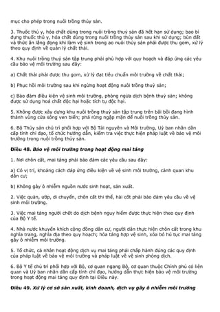 mục cho phép trong nuôi trồng thủy sản.
3. Thuốc thú y, hóa chất dùng trong nuôi trồng thuỷ sản đã hết hạn sử dụng; bao bì
đựng thuốc thú y, hóa chất dùng trong nuôi trồng thủy sản sau khi sử dụng; bùn đất
và thức ăn lắng đọng khi làm vệ sinh trong ao nuôi thủy sản phải được thu gom, xử lý
theo quy định về quản lý chất thải.
4. Khu nuôi trồng thuỷ sản tập trung phải phù hợp với quy hoạch và đáp ứng các yêu
cầu bảo vệ môi trường sau đây:
a) Chất thải phải được thu gom, xử lý đạt tiêu chuẩn môi trường về chất thải;
b) Phục hồi môi trường sau khi ngừng hoạt động nuôi trồng thuỷ sản;
c) Bảo đảm điều kiện vệ sinh môi trường, phòng ngừa dịch bệnh thuỷ sản; không
được sử dụng hoá chất độc hại hoặc tích tụ độc hại.
5. Không được xây dựng khu nuôi trồng thuỷ sản tập trung trên bãi bồi đang hình
thành vùng cửa sông ven biển; phá rừng ngập mặn để nuôi trồng thủy sản.
6. Bộ Thủy sản chủ trì phối hợp với Bộ Tài nguyên và Môi trường, Uỷ ban nhân dân
cấp tỉnh chỉ đạo, tổ chức hướng dẫn, kiểm tra việc thực hiện pháp luật về bảo vệ môi
trường trong nuôi trồng thủy sản.
Điều 48. Bảo vệ môi trường trong hoạt động mai táng
1. Nơi chôn cất, mai táng phải bảo đảm các yêu cầu sau đây:
a) Có vị trí, khoảng cách đáp ứng điều kiện về vệ sinh môi trường, cảnh quan khu
dân cư;
b) Không gây ô nhiễm nguồn nước sinh hoạt, sản xuất.
2. Việc quàn, ướp, di chuyển, chôn cất thi thể, hài cốt phải bảo đảm yêu cầu về vệ
sinh môi trường.
3. Việc mai táng người chết do dịch bệnh nguy hiểm được thực hiện theo quy định
của Bộ Y tế.
4. Nhà nước khuyến khích cộng đồng dân cư, người dân thực hiện chôn cất trong khu
nghĩa trang, nghĩa địa theo quy hoạch; hỏa táng hợp vệ sinh, xóa bỏ hủ tục mai táng
gây ô nhiễm môi trường.
5. Tổ chức, cá nhân hoạt động dịch vụ mai táng phải chấp hành đúng các quy định
của pháp luật về bảo vệ môi trường và pháp luật về vệ sinh phòng dịch.
6. Bộ Y tế chủ trì phối hợp với Bộ, cơ quan ngang Bộ, cơ quan thuộc Chính phủ có liên
quan và Uỷ ban nhân dân cấp tỉnh chỉ đạo, hướng dẫn thực hiện bảo vệ môi trường
trong hoạt động mai táng quy định tại Điều này.
Điều 49. Xử lý cơ sở sản xuất, kinh doanh, dịch vụ gây ô nhiễm môi trường
 