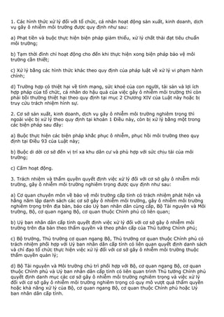 1. Các hình thức xử lý đối với tổ chức, cá nhân hoạt động sản xuất, kinh doanh, dịch
vụ gây ô nhiễm môi trường được quy định như sau:
a) Phạt tiền và buộc thực hiện biện pháp giảm thiểu, xử lý chất thải đạt tiêu chuẩn
môi trường;
b) Tạm thời đình chỉ hoạt động cho đến khi thực hiện xong biện pháp bảo vệ môi
trường cần thiết;
c) Xử lý bằng các hình thức khác theo quy định của pháp luật về xử lý vi phạm hành
chính;
d) Trường hợp có thiệt hại về tính mạng, sức khoẻ của con người, tài sản và lợi ích
hợp pháp của tổ chức, cá nhân do hậu quả của việc gây ô nhiễm môi trường thì còn
phải bồi thường thiệt hại theo quy định tại mục 2 Chương XIV của Luật này hoặc bị
truy cứu trách nhiệm hình sự.
2. Cơ sở sản xuất, kinh doanh, dịch vụ gây ô nhiễm môi trường nghiêm trọng thì
ngoài việc bị xử lý theo quy định tại khoản 1 Điều này, còn bị xử lý bằng một trong
các biện pháp sau đây:
a) Buộc thực hiện các biện pháp khắc phục ô nhiễm, phục hồi môi trường theo quy
định tại Điều 93 của Luật này;
b) Buộc di dời cơ sở đến vị trí xa khu dân cư và phù hợp với sức chịu tải của môi
trường;
c) Cấm hoạt động.
3. Trách nhiệm và thẩm quyền quyết định việc xử lý đối với cơ sở gây ô nhiễm môi
trường, gây ô nhiễm môi trường nghiêm trọng được quy định như sau:
a) Cơ quan chuyên môn về bảo vệ môi trường cấp tỉnh có trách nhiệm phát hiện và
hằng năm lập danh sách các cơ sở gây ô nhiễm môi trường, gây ô nhiễm môi trường
nghiêm trọng trên địa bàn, báo cáo Uỷ ban nhân dân cùng cấp, Bộ Tài nguyên và Môi
trường, Bộ, cơ quan ngang Bộ, cơ quan thuộc Chính phủ có liên quan;
b) Uỷ ban nhân dân cấp tỉnh quyết định việc xử lý đối với cơ sở gây ô nhiễm môi
trường trên địa bàn theo thẩm quyền và theo phân cấp của Thủ tướng Chính phủ;
c) Bộ trưởng, Thủ trưởng cơ quan ngang Bộ, Thủ trưởng cơ quan thuộc Chính phủ có
trách nhiệm phối hợp với Uỷ ban nhân dân cấp tỉnh có liên quan quyết định danh sách
và chỉ đạo tổ chức thực hiện việc xử lý đối với cơ sở gây ô nhiễm môi trường thuộc
thẩm quyền quản lý;
d) Bộ Tài nguyên và Môi trường chủ trì phối hợp với Bộ, cơ quan ngang Bộ, cơ quan
thuộc Chính phủ và Uỷ ban nhân dân cấp tỉnh có liên quan trình Thủ tướng Chính phủ
quyết định danh mục các cơ sở gây ô nhiễm môi trường nghiêm trọng và việc xử lý
đối với cơ sở gây ô nhiễm môi trường nghiêm trọng có quy mô vượt quá thẩm quyền
hoặc khả năng xử lý của Bộ, cơ quan ngang Bộ, cơ quan thuộc Chính phủ hoặc Uỷ
ban nhân dân cấp tỉnh.
 