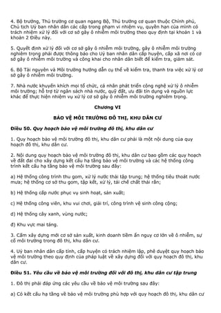 4. Bộ trưởng, Thủ trưởng cơ quan ngang Bộ, Thủ trưởng cơ quan thuộc Chính phủ,
Chủ tịch Uỷ ban nhân dân các cấp trong phạm vi nhiệm vụ, quyền hạn của mình có
trách nhiệm xử lý đối với cơ sở gây ô nhiễm môi trường theo quy định tại khoản 1 và
khoản 2 Điều này.
5. Quyết định xử lý đối với cơ sở gây ô nhiễm môi trường, gây ô nhiễm môi trường
nghiêm trọng phải được thông báo cho Uỷ ban nhân dân cấp huyện, cấp xã nơi có cơ
sở gây ô nhiễm môi trường và công khai cho nhân dân biết để kiểm tra, giám sát.
6. Bộ Tài nguyên và Môi trường hướng dẫn cụ thể về kiểm tra, thanh tra việc xử lý cơ
sở gây ô nhiễm môi trường.
7. Nhà nước khuyến khích mọi tổ chức, cá nhân phát triển công nghệ xử lý ô nhiễm
môi trường; hỗ trợ từ ngân sách nhà nước, quỹ đất, ưu đãi tín dụng và nguồn lực
khác để thực hiện nhiệm vụ xử lý cơ sở gây ô nhiễm môi trường nghiêm trọng.
Chương VI
BẢO VỆ MÔI TRƯỜNG ĐÔ THỊ, KHU DÂN CƯ
Điều 50. Quy hoạch bảo vệ môi trường đô thị, khu dân cư
1. Quy hoạch bảo vệ môi trường đô thị, khu dân cư phải là một nội dung của quy
hoạch đô thị, khu dân cư.
2. Nội dung quy hoạch bảo vệ môi trường đô thị, khu dân cư bao gồm các quy hoạch
về đất đai cho xây dựng kết cấu hạ tầng bảo vệ môi trường và các hệ thống công
trình kết cấu hạ tầng bảo vệ môi trường sau đây:
a) Hệ thống công trình thu gom, xử lý nước thải tập trung; hệ thống tiêu thoát nước
mưa; hệ thống cơ sở thu gom, tập kết, xử lý, tái chế chất thải rắn;
b) Hệ thống cấp nước phục vụ sinh hoạt, sản xuất;
c) Hệ thống công viên, khu vui chơi, giải trí, công trình vệ sinh công cộng;
d) Hệ thống cây xanh, vùng nước;
đ) Khu vực mai táng.
3. Cấm xây dựng mới cơ sở sản xuất, kinh doanh tiềm ẩn nguy cơ lớn về ô nhiễm, sự
cố môi trường trong đô thị, khu dân cư.
4. Uỷ ban nhân dân cấp tỉnh, cấp huyện có trách nhiệm lập, phê duyệt quy hoạch bảo
vệ môi trường theo quy định của pháp luật về xây dựng đối với quy hoạch đô thị, khu
dân cư.
Điều 51. Yêu cầu về bảo vệ môi trường đối với đô thị, khu dân cư tập trung
1. Đô thị phải đáp ứng các yêu cầu về bảo vệ môi trường sau đây:
a) Có kết cấu hạ tầng về bảo vệ môi trường phù hợp với quy hoạch đô thị, khu dân cư
 