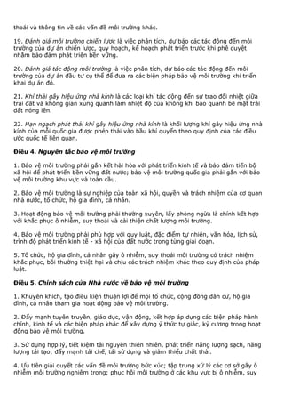 thoái và thông tin về các vấn đề môi trường khác.
19. Đánh giá môi trường chiến lược là việc phân tích, dự báo các tác động đến môi
trường của dự án chiến lược, quy hoạch, kế hoạch phát triển trước khi phê duyệt
nhằm bảo đảm phát triển bền vững.
20. Đánh giá tác động môi trường là việc phân tích, dự báo các tác động đến môi
trường của dự án đầu tư cụ thể để đưa ra các biện pháp bảo vệ môi trường khi triển
khai dự án đó.
21. Khí thải gây hiệu ứng nhà kính là các loại khí tác động đến sự trao đổi nhiệt giữa
trái đất và không gian xung quanh làm nhiệt độ của không khí bao quanh bề mặt trái
đất nóng lên.
22. Hạn ngạch phát thải khí gây hiệu ứng nhà kính là khối lượng khí gây hiệu ứng nhà
kính của mỗi quốc gia được phép thải vào bầu khí quyển theo quy định của các điều
ước quốc tế liên quan.
Điều 4. Nguyên tắc bảo vệ môi trường
1. Bảo vệ môi trường phải gắn kết hài hòa với phát triển kinh tế và bảo đảm tiến bộ
xã hội để phát triển bền vững đất nước; bảo vệ môi trường quốc gia phải gắn với bảo
vệ môi trường khu vực và toàn cầu.
2. Bảo vệ môi trường là sự nghiệp của toàn xã hội, quyền và trách nhiệm của cơ quan
nhà nước, tổ chức, hộ gia đình, cá nhân.
3. Hoạt động bảo vệ môi trường phải thường xuyên, lấy phòng ngừa là chính kết hợp
với khắc phục ô nhiễm, suy thoái và cải thiện chất lượng môi trường.
4. Bảo vệ môi trường phải phù hợp với quy luật, đặc điểm tự nhiên, văn hóa, lịch sử,
trình độ phát triển kinh tế - xã hội của đất nước trong từng giai đoạn.
5. Tổ chức, hộ gia đình, cá nhân gây ô nhiễm, suy thoái môi trường có trách nhiệm
khắc phục, bồi thường thiệt hại và chịu các trách nhiệm khác theo quy định của pháp
luật.
Điều 5. Chính sách của Nhà nước về bảo vệ môi trường
1. Khuyến khích, tạo điều kiện thuận lợi để mọi tổ chức, cộng đồng dân cư, hộ gia
đình, cá nhân tham gia hoạt động bảo vệ môi trường.
2. Đẩy mạnh tuyên truyền, giáo dục, vận động, kết hợp áp dụng các biện pháp hành
chính, kinh tế và các biện pháp khác để xây dựng ý thức tự giác, kỷ cương trong hoạt
động bảo vệ môi trường.
3. Sử dụng hợp lý, tiết kiệm tài nguyên thiên nhiên, phát triển năng lượng sạch, năng
lượng tái tạo; đẩy mạnh tái chế, tái sử dụng và giảm thiểu chất thải.
4. Ưu tiên giải quyết các vấn đề môi trường bức xúc; tập trung xử lý các cơ sở gây ô
nhiễm môi trường nghiêm trọng; phục hồi môi trường ở các khu vực bị ô nhiễm, suy
 