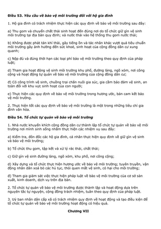Điều 53. Yêu cầu về bảo vệ môi trường đối với hộ gia đình
1. Hộ gia đình có trách nhiệm thực hiện các quy định về bảo vệ môi trường sau đây:
a) Thu gom và chuyển chất thải sinh hoạt đến đúng nơi do tổ chức giữ gìn vệ sinh
môi trường tại địa bàn quy định; xả nước thải vào hệ thống thu gom nước thải;
b) Không được phát tán khí thải, gây tiếng ồn và tác nhân khác vượt quá tiêu chuẩn
môi trường gây ảnh hưởng đến sức khoẻ, sinh hoạt của cộng đồng dân cư xung
quanh;
c) Nộp đủ và đúng thời hạn các loại phí bảo vệ môi trường theo quy định của pháp
luật;
d) Tham gia hoạt động vệ sinh môi trường khu phố, đường làng, ngõ xóm, nơi công
cộng và hoạt động tự quản về bảo vệ môi trường của cộng đồng dân cư;
đ) Có công trình vệ sinh, chuồng trại chăn nuôi gia súc, gia cầm bảo đảm vệ sinh, an
toàn đối với khu vực sinh hoạt của con người;
e) Thực hiện các quy định về bảo vệ môi trường trong hương ước, bản cam kết bảo
vệ môi trường.
2. Thực hiện tốt các quy định về bảo vệ môi trường là một trong những tiêu chí gia
đình văn hóa.
Điều 54. Tổ chức tự quản về bảo vệ môi trường
1. Nhà nước khuyến khích cộng đồng dân cư thành lập tổ chức tự quản về bảo vệ môi
trường nơi mình sinh sống nhằm thực hiện các nhiệm vụ sau đây:
a) Kiểm tra, đôn đốc các hộ gia đình, cá nhân thực hiện quy định về giữ gìn vệ sinh
và bảo vệ môi trường;
b) Tổ chức thu gom, tập kết và xử lý rác thải, chất thải;
c) Giữ gìn vệ sinh đường làng, ngõ xóm, khu phố, nơi công cộng;
d) Xây dựng và tổ chức thực hiện hương ước về bảo vệ môi trường; tuyên truyền, vận
động nhân dân xoá bỏ các hủ tục, thói quen mất vệ sinh, có hại cho môi trường;
đ) Tham gia giám sát việc thực hiện pháp luật về bảo vệ môi trường của cơ sở sản
xuất, kinh doanh, dịch vụ trên địa bàn.
2. Tổ chức tự quản về bảo vệ môi trường được thành lập và hoạt động dựa trên
nguyên tắc tự nguyện, cộng đồng trách nhiệm, tuân theo quy định của pháp luật.
3. Uỷ ban nhân dân cấp xã có trách nhiệm quy định về hoạt động và tạo điều kiện để
tổ chức tự quản về bảo vệ môi trường hoạt động có hiệu quả.
Chương VII
 