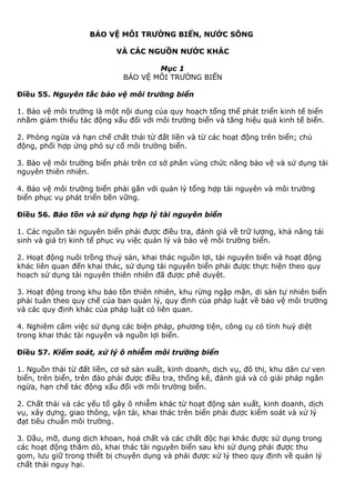BẢO VỆ MÔI TRƯỜNG BIỂN, NƯỚC SÔNG
VÀ CÁC NGUỒN NƯỚC KHÁC
Mục 1
BẢO VỆ MÔI TRƯỜNG BIỂN
Điều 55. Nguyên tắc bảo vệ môi trường biển
1. Bảo vệ môi trường là một nội dung của quy hoạch tổng thể phát triển kinh tế biển
nhằm giảm thiểu tác động xấu đối với môi trường biển và tăng hiệu quả kinh tế biển.
2. Phòng ngừa và hạn chế chất thải từ đất liền và từ các hoạt động trên biển; chủ
động, phối hợp ứng phó sự cố môi trường biển.
3. Bảo vệ môi trường biển phải trên cơ sở phân vùng chức năng bảo vệ và sử dụng tài
nguyên thiên nhiên.
4. Bảo vệ môi trường biển phải gắn với quản lý tổng hợp tài nguyên và môi trường
biển phục vụ phát triển bền vững.
Điều 56. Bảo tồn và sử dụng hợp lý tài nguyên biển
1. Các nguồn tài nguyên biển phải được điều tra, đánh giá về trữ lượng, khả năng tái
sinh và giá trị kinh tế phục vụ việc quản lý và bảo vệ môi trường biển.
2. Hoạt động nuôi trồng thuỷ sản, khai thác nguồn lợi, tài nguyên biển và hoạt động
khác liên quan đến khai thác, sử dụng tài nguyên biển phải được thực hiện theo quy
hoạch sử dụng tài nguyên thiên nhiên đã được phê duyệt.
3. Hoạt động trong khu bảo tồn thiên nhiên, khu rừng ngập mặn, di sản tự nhiên biển
phải tuân theo quy chế của ban quản lý, quy định của pháp luật về bảo vệ môi trường
và các quy định khác của pháp luật có liên quan.
4. Nghiêm cấm việc sử dụng các biện pháp, phương tiện, công cụ có tính huỷ diệt
trong khai thác tài nguyên và nguồn lợi biển.
Điều 57. Kiểm soát, xử lý ô nhiễm môi trường biển
1. Nguồn thải từ đất liền, cơ sở sản xuất, kinh doanh, dịch vụ, đô thị, khu dân cư ven
biển, trên biển, trên đảo phải được điều tra, thống kê, đánh giá và có giải pháp ngăn
ngừa, hạn chế tác động xấu đối với môi trường biển.
2. Chất thải và các yếu tố gây ô nhiễm khác từ hoạt động sản xuất, kinh doanh, dịch
vụ, xây dựng, giao thông, vận tải, khai thác trên biển phải được kiểm soát và xử lý
đạt tiêu chuẩn môi trường.
3. Dầu, mỡ, dung dịch khoan, hoá chất và các chất độc hại khác được sử dụng trong
các hoạt động thăm dò, khai thác tài nguyên biển sau khi sử dụng phải được thu
gom, lưu giữ trong thiết bị chuyên dụng và phải được xử lý theo quy định về quản lý
chất thải nguy hại.
 