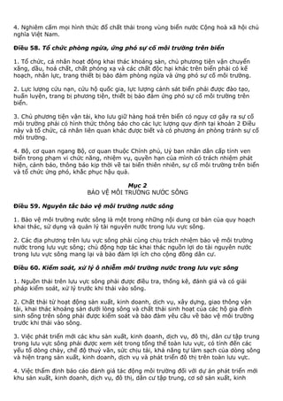 4. Nghiêm cấm mọi hình thức đổ chất thải trong vùng biển nước Cộng hoà xã hội chủ
nghĩa Việt Nam.
Điều 58. Tổ chức phòng ngừa, ứng phó sự cố môi trường trên biển
1. Tổ chức, cá nhân hoạt động khai thác khoáng sản, chủ phương tiện vận chuyển
xăng, dầu, hoá chất, chất phóng xạ và các chất độc hại khác trên biển phải có kế
hoạch, nhân lực, trang thiết bị bảo đảm phòng ngừa và ứng phó sự cố môi trường.
2. Lực lượng cứu nạn, cứu hộ quốc gia, lực lượng cảnh sát biển phải được đào tạo,
huấn luyện, trang bị phương tiện, thiết bị bảo đảm ứng phó sự cố môi trường trên
biển.
3. Chủ phương tiện vận tải, kho lưu giữ hàng hoá trên biển có nguy cơ gây ra sự cố
môi trường phải có hình thức thông báo cho các lực lượng quy định tại khoản 2 Điều
này và tổ chức, cá nhân liên quan khác được biết và có phương án phòng tránh sự cố
môi trường.
4. Bộ, cơ quan ngang Bộ, cơ quan thuộc Chính phủ, Uỷ ban nhân dân cấp tỉnh ven
biển trong phạm vi chức năng, nhiệm vụ, quyền hạn của mình có trách nhiệm phát
hiện, cảnh báo, thông báo kịp thời về tai biến thiên nhiên, sự cố môi trường trên biển
và tổ chức ứng phó, khắc phục hậu quả.
Mục 2
BẢO VỆ MÔI TRƯỜNG NƯỚC SÔNG
Điều 59. Nguyên tắc bảo vệ môi trường nước sông
1. Bảo vệ môi trường nước sông là một trong những nội dung cơ bản của quy hoạch
khai thác, sử dụng và quản lý tài nguyên nước trong lưu vực sông.
2. Các địa phương trên lưu vực sông phải cùng chịu trách nhiệm bảo vệ môi trường
nước trong lưu vực sông; chủ động hợp tác khai thác nguồn lợi do tài nguyên nước
trong lưu vực sông mang lại và bảo đảm lợi ích cho cộng đồng dân cư.
Điều 60. Kiểm soát, xử lý ô nhiễm môi trường nước trong lưu vực sông
1. Nguồn thải trên lưu vực sông phải được điều tra, thống kê, đánh giá và có giải
pháp kiểm soát, xử lý trước khi thải vào sông.
2. Chất thải từ hoạt động sản xuất, kinh doanh, dịch vụ, xây dựng, giao thông vận
tải, khai thác khoáng sản dưới lòng sông và chất thải sinh hoạt của các hộ gia đình
sinh sống trên sông phải được kiểm soát và bảo đảm yêu cầu về bảo vệ môi trường
trước khi thải vào sông.
3. Việc phát triển mới các khu sản xuất, kinh doanh, dịch vụ, đô thị, dân cư tập trung
trong lưu vực sông phải được xem xét trong tổng thể toàn lưu vực, có tính đến các
yếu tố dòng chảy, chế độ thuỷ văn, sức chịu tải, khả năng tự làm sạch của dòng sông
và hiện trạng sản xuất, kinh doanh, dịch vụ và phát triển đô thị trên toàn lưu vực.
4. Việc thẩm định báo cáo đánh giá tác động môi trường đối với dự án phát triển mới
khu sản xuất, kinh doanh, dịch vụ, đô thị, dân cư tập trung, cơ sở sản xuất, kinh
 