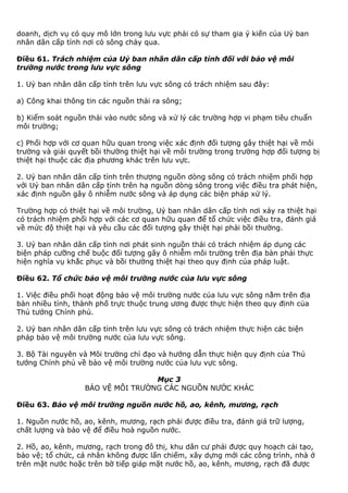 doanh, dịch vụ có quy mô lớn trong lưu vực phải có sự tham gia ý kiến của Uỷ ban
nhân dân cấp tỉnh nơi có sông chảy qua.
Điều 61. Trách nhiệm của Uỷ ban nhân dân cấp tỉnh đối với bảo vệ môi
trường nước trong lưu vực sông
1. Uỷ ban nhân dân cấp tỉnh trên lưu vực sông có trách nhiệm sau đây:
a) Công khai thông tin các nguồn thải ra sông;
b) Kiểm soát nguồn thải vào nước sông và xử lý các trường hợp vi phạm tiêu chuẩn
môi trường;
c) Phối hợp với cơ quan hữu quan trong việc xác định đối tượng gây thiệt hại về môi
trường và giải quyết bồi thường thiệt hại về môi trường trong trường hợp đối tượng bị
thiệt hại thuộc các địa phương khác trên lưu vực.
2. Uỷ ban nhân dân cấp tỉnh trên thượng nguồn dòng sông có trách nhiệm phối hợp
với Uỷ ban nhân dân cấp tỉnh trên hạ nguồn dòng sông trong việc điều tra phát hiện,
xác định nguồn gây ô nhiễm nước sông và áp dụng các biện pháp xử lý.
Trường hợp có thiệt hại về môi trường, Uỷ ban nhân dân cấp tỉnh nơi xảy ra thiệt hại
có trách nhiệm phối hợp với các cơ quan hữu quan để tổ chức việc điều tra, đánh giá
về mức độ thiệt hại và yêu cầu các đối tượng gây thiệt hại phải bồi thường.
3. Uỷ ban nhân dân cấp tỉnh nơi phát sinh nguồn thải có trách nhiệm áp dụng các
biện pháp cưỡng chế buộc đối tượng gây ô nhiễm môi trường trên địa bàn phải thực
hiện nghĩa vụ khắc phục và bồi thường thiệt hại theo quy định của pháp luật.
Điều 62. Tổ chức bảo vệ môi trường nước của lưu vực sông
1. Việc điều phối hoạt động bảo vệ môi trường nước của lưu vực sông nằm trên địa
bàn nhiều tỉnh, thành phố trực thuộc trung ương được thực hiện theo quy định của
Thủ tướng Chính phủ.
2. Uỷ ban nhân dân cấp tỉnh trên lưu vực sông có trách nhiệm thực hiện các biện
pháp bảo vệ môi trường nước của lưu vực sông.
3. Bộ Tài nguyên và Môi trường chỉ đạo và hướng dẫn thực hiện quy định của Thủ
tướng Chính phủ về bảo vệ môi trường nước của lưu vực sông.
Mục 3
BẢO VỆ MÔI TRƯỜNG CÁC NGUỒN NƯỚC KHÁC
Điều 63. Bảo vệ môi trường nguồn nước hồ, ao, kênh, mương, rạch
1. Nguồn nước hồ, ao, kênh, mương, rạch phải được điều tra, đánh giá trữ lượng,
chất lượng và bảo vệ để điều hoà nguồn nước.
2. Hồ, ao, kênh, mương, rạch trong đô thị, khu dân cư phải được quy hoạch cải tạo,
bảo vệ; tổ chức, cá nhân không được lấn chiếm, xây dựng mới các công trình, nhà ở
trên mặt nước hoặc trên bờ tiếp giáp mặt nước hồ, ao, kênh, mương, rạch đã được
 