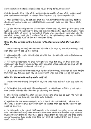 quy hoạch; hạn chế tối đa việc san lấp hồ, ao trong đô thị, khu dân cư.
Chủ dự án ngăn dòng chảy kênh, mương; dự án san lấp hồ, ao, kênh, mương, rạch
phải lập báo cáo đánh giá tác động môi trường theo quy định của pháp luật.
3. Không được đổ đất, đá, cát, sỏi, chất thải rắn, nước thải chưa qua xử lý đạt tiêu
chuẩn môi trường và các loại chất thải khác vào nguồn nước mặt của hồ, ao, kênh,
mương, rạch.
4. Uỷ ban nhân dân cấp tỉnh có trách nhiệm tổ chức điều tra, đánh giá trữ lượng, chất
lượng và lập quy hoạch bảo vệ, điều hoà chế độ nước của hồ, ao, kênh, mương, rạch;
lập và thực hiện kế hoạch cải tạo hoặc di dời các khu, cụm nhà ở, công trình trên hồ,
ao, kênh, mương, rạch gây ô nhiễm môi trường, tắc nghẽn dòng chảy, suy thoái hệ
sinh thái đất ngập nước và làm mất mỹ quan đô thị.
Điều 64. Bảo vệ môi trường hồ chứa nước phục vụ mục đích thuỷ lợi, thủy
điện
1. Việc xây dựng, quản lý và vận hành hồ chứa nước phục vụ mục đích thủy lợi, thuỷ
điện phải gắn với bảo vệ môi trường.
2. Không được lấn chiếm diện tích hồ; đổ chất thải rắn, đất, đá, nước thải chưa qua
xử lý vào lòng hồ.
3. Môi trường nước trong hồ chứa nước phục vụ mục đích thủy lợi, thuỷ điện phải
được quan trắc định kỳ nhằm dự báo diễn biến chất lượng nước, chế độ thuỷ văn để
điều hoà nguồn nước và bảo vệ môi trường.
4. Cơ quan quản lý hồ chứa nước phục vụ mục đích thủy lợi, thuỷ điện có trách nhiệm
thực hiện quy định của Luật này và các quy định khác của pháp luật có liên quan.
Điều 65. Bảo vệ môi trường nước dưới đất
1. Việc bảo vệ môi trường trong thăm dò, khai thác nước dưới đất được quy định như
sau:
a) Dự án khai thác nước dưới đất có công suất từ 10.000 mét khối trong một ngày
đêm trở lên phải lập báo cáo đánh giá tác động môi trường;
b) Chỉ sử dụng các loại hoá chất trong danh mục cho phép của cơ quan nhà nước có
thẩm quyền trong thăm dò, khai thác nước dưới đất;
c) Nghiêm cấm việc đưa vào nguồn nước dưới đất các loại hoá chất, chất độc hại,
chất thải, vi sinh vật chưa được kiểm định và các tác nhân độc hại khác đối với con
người và sinh vật;
d) Có biện pháp ngăn ngừa ô nhiễm nguồn nước dưới đất qua giếng khoan thăm dò,
khai thác nước dưới đất; cơ sở khai thác nước dưới đất có trách nhiệm phục hồi môi
trường khu vực thăm dò, khai thác; các lỗ khoan thăm dò, lỗ khoan khai thác không
còn sử dụng phải được lấp lại theo đúng quy trình kỹ thuật để tránh làm ô nhiễm
nguồn nước dưới đất.
 