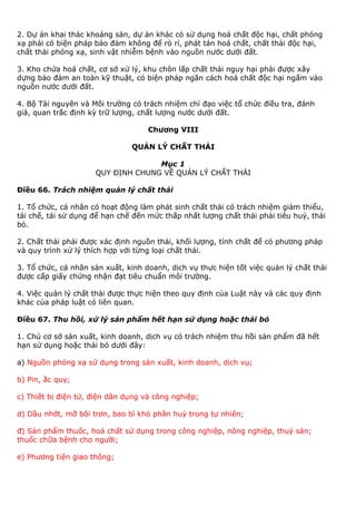 2. Dự án khai thác khoáng sản, dự án khác có sử dụng hoá chất độc hại, chất phóng
xạ phải có biện pháp bảo đảm không để rò rỉ, phát tán hoá chất, chất thải độc hại,
chất thải phóng xạ, sinh vật nhiễm bệnh vào nguồn nước dưới đất.
3. Kho chứa hoá chất, cơ sở xử lý, khu chôn lấp chất thải nguy hại phải được xây
dựng bảo đảm an toàn kỹ thuật, có biện pháp ngăn cách hoá chất độc hại ngấm vào
nguồn nước dưới đất.
4. Bộ Tài nguyên và Môi trường có trách nhiệm chỉ đạo việc tổ chức điều tra, đánh
giá, quan trắc định kỳ trữ lượng, chất lượng nước dưới đất.
Chương VIII
QUẢN LÝ CHẤT THẢI
Mục 1
QUY ĐỊNH CHUNG VỀ QUẢN LÝ CHẤT THẢI
Điều 66. Trách nhiệm quản lý chất thải
1. Tổ chức, cá nhân có hoạt động làm phát sinh chất thải có trách nhiệm giảm thiểu,
tái chế, tái sử dụng để hạn chế đến mức thấp nhất lượng chất thải phải tiêu huỷ, thải
bỏ.
2. Chất thải phải được xác định nguồn thải, khối lượng, tính chất để có phương pháp
và quy trình xử lý thích hợp với từng loại chất thải.
3. Tổ chức, cá nhân sản xuất, kinh doanh, dịch vụ thực hiện tốt việc quản lý chất thải
được cấp giấy chứng nhận đạt tiêu chuẩn môi trường.
4. Việc quản lý chất thải được thực hiện theo quy định của Luật này và các quy định
khác của pháp luật có liên quan.
Điều 67. Thu hồi, xử lý sản phẩm hết hạn sử dụng hoặc thải bỏ
1. Chủ cơ sở sản xuất, kinh doanh, dịch vụ có trách nhiệm thu hồi sản phẩm đã hết
hạn sử dụng hoặc thải bỏ dưới đây:
a) Nguồn phóng xạ sử dụng trong sản xuất, kinh doanh, dịch vụ;
b) Pin, ắc quy;
c) Thiết bị điện tử, điện dân dụng và công nghiệp;
d) Dầu nhớt, mỡ bôi trơn, bao bì khó phân huỷ trong tự nhiên;
đ) Sản phẩm thuốc, hoá chất sử dụng trong công nghiệp, nông nghiệp, thuỷ sản;
thuốc chữa bệnh cho người;
e) Phương tiện giao thông;
 