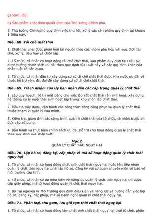 g) Săm, lốp;
h) Sản phẩm khác theo quyết định của Thủ tướng Chính phủ.
2. Thủ tướng Chính phủ quy định việc thu hồi, xử lý các sản phẩm quy định tại khoản
1 Điều này.
Điều 68. Tái chế chất thải
1. Chất thải phải được phân loại tại nguồn theo các nhóm phù hợp với mục đích tái
chế, xử lý, tiêu huỷ và chôn lấp.
2. Tổ chức, cá nhân có hoạt động tái chế chất thải, sản phẩm quy định tại Điều 67
được hưởng chính sách ưu đãi theo quy định của Luật này và các quy định khác của
pháp luật có liên quan.
3. Tổ chức, cá nhân đầu tư xây dựng cơ sở tái chế chất thải được Nhà nước ưu đãi về
thuế, hỗ trợ vốn, đất đai để xây dựng cơ sở tái chế chất thải.
Điều 69. Trách nhiệm của Uỷ ban nhân dân các cấp trong quản lý chất thải
1. Lập quy hoạch, bố trí mặt bằng cho việc tập kết chất thải rắn sinh hoạt, xây dựng
hệ thống xử lý nước thải sinh hoạt tập trung, khu chôn lấp chất thải.
2. Đầu tư, xây dựng, vận hành các công trình công cộng phục vụ quản lý chất thải
thuộc phạm vi quản lý của mình.
3. Kiểm tra, giám định các công trình quản lý chất thải của tổ chức, cá nhân trước khi
đưa vào sử dụng.
4. Ban hành và thực hiện chính sách ưu đãi, hỗ trợ cho hoạt động quản lý chất thải
theo quy định của pháp luật.
Mục 2
QUẢN LÝ CHẤT THẢI NGUY HẠI
Điều 70. Lập hồ sơ, đăng ký, cấp phép và mã số hoạt động quản lý chất thải
nguy hại
1. Tổ chức, cá nhân có hoạt động phát sinh chất thải nguy hại hoặc bên tiếp nhận
quản lý chất thải nguy hại phải lập hồ sơ, đăng ký với cơ quan chuyên môn về bảo vệ
môi trường cấp tỉnh.
2. Tổ chức, cá nhân có đủ điều kiện về năng lực quản lý chất thải nguy hại thì được
cấp giấy phép, mã số hoạt động quản lý chất thải nguy hại.
3. Bộ Tài nguyên và Môi trường quy định điều kiện về năng lực và hướng dẫn việc lập
hồ sơ, đăng ký, cấp phép, mã số hành nghề quản lý chất thải nguy hại.
Điều 71. Phân loại, thu gom, lưu giữ tạm thời chất thải nguy hại
1. Tổ chức, cá nhân có hoạt động làm phát sinh chất thải nguy hại phải tổ chức phân
 
